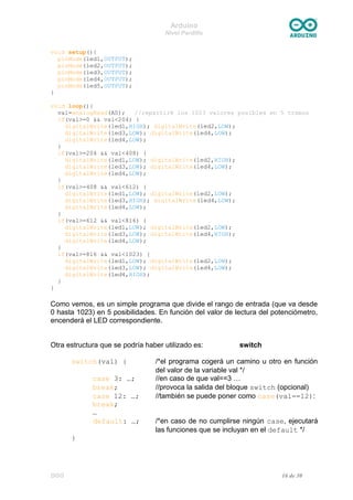 Arduino
Nivel Pardillo
void setup(){
pinMode(led1,OUTPUT);
pinMode(led2,OUTPUT);
pinMode(led3,OUTPUT);
pinMode(led4,OUTPUT);
pinMode(led5,OUTPUT);
}
void loop(){
val=analogRead(A0); //repartiré los 1023 valores posibles en 5 tramos
if(val>=0 && val<204) {
digitalWrite(led1,HIGH); digitalWrite(led2,LOW);
digitalWrite(led3,LOW); digitalWrite(led4,LOW);
digitalWrite(led4,LOW);
}
if(val>=204 && val<408) {
digitalWrite(led1,LOW); digitalWrite(led2,HIGH);
digitalWrite(led3,LOW); digitalWrite(led4,LOW);
digitalWrite(led4,LOW);
}
if(val>=408 && val<612) {
digitalWrite(led1,LOW); digitalWrite(led2,LOW);
digitalWrite(led3,HIGH); digitalWrite(led4,LOW);
digitalWrite(led4,LOW);
}
if(val>=612 && val<816) {
digitalWrite(led1,LOW); digitalWrite(led2,LOW);
digitalWrite(led3,LOW); digitalWrite(led4,HIGH);
digitalWrite(led4,LOW);
}
if(val>=816 && val<1023) {
digitalWrite(led1,LOW); digitalWrite(led2,LOW);
digitalWrite(led3,LOW); digitalWrite(led4,LOW);
digitalWrite(led4,HIGH);
}
}
Como vemos, es un simple programa que divide el rango de entrada (que va desde
0 hasta 1023) en 5 posibilidades. En función del valor de lectura del potenciómetro,
encenderá el LED correspondiente.
Otra estructura que se podría haber utilizado es: switch
switch(val) { /*el programa cogerá un camino u otro en función
del valor de la variable val */
case 3: …; //en caso de que val==3 …
break; //provoca la salida del bloque switch (opcional)
case 12: …; //también se puede poner como case(val==12):
break;
…
default: …; /*en caso de no cumplirse ningún case, ejecutará
las funciones que se incluyan en el default */
}
DGG 16 de 30
 