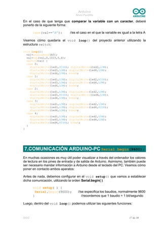 Arduino
Nivel Pardillo
En el caso de que tenga que comparar la variable con un caracter, deberé
ponerlo de la siguiente forma:
case(val==’A’): //es el caso en el que la variable es igual a la letra A
Veamos cómo quedaría el void loop() del proyecto anterior utilizando la
estructura switch:
void loop(){
val=analogRead(A0);
val=map(val,0,1023,0,4);
switch(val) {
case 0:
digitalWrite(led1,HIGH); digitalWrite(led2,LOW);
digitalWrite(led3,LOW); digitalWrite(led4,LOW);
digitalWrite(led4,LOW); break;
case 1:
digitalWrite(led1,LOW); digitalWrite(led2,HIGH);
digitalWrite(led3,LOW); digitalWrite(led4,LOW);
digitalWrite(led4,LOW); break;
case 2:
digitalWrite(led1,LOW); digitalWrite(led2,LOW);
digitalWrite(led3,HIGH); digitalWrite(led4,LOW);
digitalWrite(led4,LOW); break;
case 3:
digitalWrite(led1,LOW); digitalWrite(led2,LOW);
digitalWrite(led3,LOW); digitalWrite(led4,HIGH);
digitalWrite(led4,LOW); break;
case 4:
digitalWrite(led1,LOW); digitalWrite(led2,LOW);
digitalWrite(led3,LOW); digitalWrite(led4,LOW);
digitalWrite(led4,HIGH); break;
}
}
7.COMUNICACIÓN ARDUINO-PC Serial.begin(9600);
En muchas ocasiones es muy útil poder visualizar a través del ordenador los valores
de lectura en los pines de entrada y de salida de Arduino. Asimismo, también puede
ser necesario mandar información a Arduino desde el teclado del PC. Veamos cómo
poner en contacto ambos aparatos:
Antes de nada, debemos configurar en el void setup() que vamos a establecer
dicha comunicación, utilizando la orden Serial.begin( )
void setup( ) {
Serial.begin(9600); //se especifica los baudios, normalmente 9600
} //recordemos que 1 baudio = 1 bit/segundo
Luego, dentro del void loop() podemos utilizar las siguientes funciones:
DGG 17 de 30
 