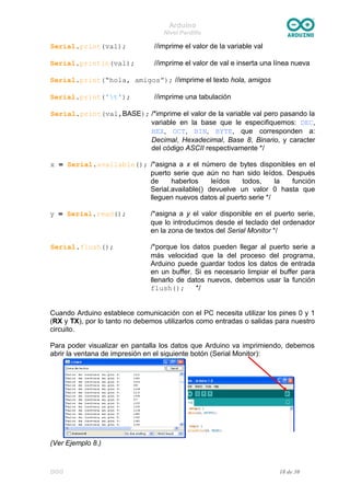 Arduino
Nivel Pardillo
Serial.print(val); //imprime el valor de la variable val
Serial.println(val); //imprime el valor de val e inserta una línea nueva
Serial.print(“hola, amigos”); //imprime el texto hola, amigos
Serial.print('t'); //imprime una tabulación
Serial.print(val,BASE); /*imprime el valor de la variable val pero pasando la
variable en la base que le especifiquemos: DEC,
HEX, OCT, BIN, BYTE, que corresponden a:
Decimal, Hexadecimal, Base 8, Binario, y caracter
del código ASCII respectivamente */
x = Serial.available(); /*asigna a x el número de bytes disponibles en el
puerto serie que aún no han sido leídos. Después
de haberlos leídos todos, la función
Serial.available() devuelve un valor 0 hasta que
lleguen nuevos datos al puerto serie */
y = Serial.read(); /*asigna a y el valor disponible en el puerto serie,
que lo introducimos desde el teclado del ordenador
en la zona de textos del Serial Monitor */
Serial.flush(); /*porque los datos pueden llegar al puerto serie a
más velocidad que la del proceso del programa,
Arduino puede guardar todos los datos de entrada
en un buffer. Si es necesario limpiar el buffer para
llenarlo de datos nuevos, debemos usar la función
flush(); */
Cuando Arduino establece comunicación con el PC necesita utilizar los pines 0 y 1
(RX y TX), por lo tanto no debemos utilizarlos como entradas o salidas para nuestro
circuito.
Para poder visualizar en pantalla los datos que Arduino va imprimiendo, debemos
abrir la ventana de impresión en el siguiente botón (Serial Monitor):
(Ver Ejemplo 8.)
DGG 18 de 30
 