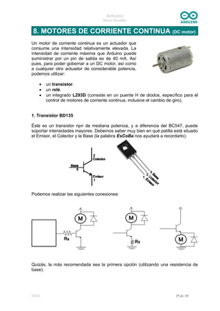 Arduino
Nivel Pardillo
8. MOTORES DE CORRIENTE CONTINUA (DC motor)
Un motor de corriente continua es un actuador que
consume una intensidad relativamente elevada. La
intensidad de corriente máxima que Arduino puede
suministrar por un pin de salida es de 40 mA. Así
pues, para poder gobernar a un DC motor, así como
a cualquier otro actuador de considerable potencia,
podemos utilizar:
• un transistor.
• un relé.
• un integrado L293D (consiste en un puente H de diodos, específico para el
control de motores de corriente continua, inclusive el cambio de giro).
1. Transistor BD135
Éste es un transistor npn de mediana potencia, y a diferencia del BC547, puede
soportar intensidades mayores. Debemos saber muy bien en qué patilla está situado
el Emisor, el Colector y la Base (la palabra EsCoBa nos ayudará a recordarlo).
Podemos realizar las siguientes conexiones:
Quizás, la más recomendada sea la primera opción (utilizando una resistencia de
base).
DGG 19 de 30
 