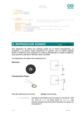 Arduino
Nivel Pardillo
void setup(){
pinMode(11,OUTPUT);
Serial.begin(9600);
}
void loop(){
if(Serial.available()) { /*solo realizará el if si hay algo en la zona
de textos del Serial Monitor */
valor=Serial.read();
Serial.print(valor);
Serial.print('t'); //pongo una tabulación para hacer dos columnas
salida=map(valor,49,58,0,255);
Serial.println(salida); //quiero ver el valor de salida
analogWrite(11,salida);
}
}
9. REPRODUCIR SONIDO tone(3,2500);
Otro dispositivo de salida muy utilizado puede ser un timbre piezoeléctrico, un
zumbador o un altavoz. Estos dispositivos se pueden usar en salidas digitales
(Ruido o NoRuido), pero presentan su máxima aplicabilidad en salidas analógicas,
pues podremos reproducir distintas notas musicales.
Los dispositivos de salida más empleados son:
Altavoces
Transductores Piezos
Para ello utilizaremos la función tone(pin,frecuencia);
tone(6,1350); //el altavoz conectado al pin 6 emitirá un sonido de 1350
Hz. Tras un tone se suele poner un delay() que
permita escuchar esa frecuencia haciendo una pausa en
el programa*/
DGG 22 de 30
 
