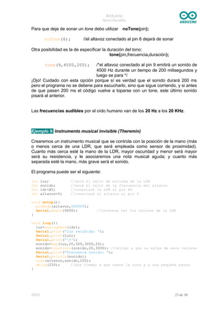 Arduino
Nivel Pardillo
Para que deje de sonar un tone debo utilizar noTone(pin);
noTone(6); //el altavoz conectado al pin 6 dejará de sonar
Otra posibilidad es la de especificar la duración del tono:
tone(pin,frecuencia,duración);
tone(9,4500,200); /*el altavoz conectado al pin 9 emitirá un sonido de
4500 Hz durante un tiempo de 200 milisegundos y
luego se para */
¡Ojo! Cuidado con esta opción porque sí es verdad que el sonido durará 200 ms
pero el programa no se detiene para escucharlo, sino que sigue corriendo, y si antes
de que pasen 200 ms el código vuelve a toparse con un tone, este último sonido
pisará al anterior.
Las frecuencias audibles por el oído humano van de los 20 Hz a los 20 KHz.
Ejemplo 9. Instrumento musical invisible (Theremin)
Crearemos un instrumento musical que se controla con la posición de la mano (más
o menos cerca de una LDR, que será empleada como sensor de proximidad).
Cuanto más cerca esté la mano de la LDR, mayor oscuridad y menor será mayor
será su resistencia, y le asociaremos una nota musical aguda; y cuanto más
separada esté la mano, más grave será el sonido.
El programa puede ser el siguiente:
int luz; //será el valor de entrada de la LDR
int sonido; //será el valor de la frecuencia del altavoz
int ldr=A5; //conectaré la LDR al pin A5
int altavoz=5; //conectaré el altavoz al pin 5
void setup(){
pinMode(altavoz,OUTPUT);
Serial.begin(9600); //interesa ver los valores de la LDR
}
void loop(){
luz=analogRead(ldr);
Serial.print(“luz recibida: ”);
Serial.print(luz);
Serial.print('t');
sonido=map(luz,20,500,3000,20);
sonido=constrain(sonido,20,3000); //obligo a que no salga de esos valores
Serial.print(“frecuenca sonido: ”);
Serial.println(sonido);
tone(altavoz,sonido,200);
delay(250); //doy tiempo a que suene la nota y a una pequeña pausa
}
DGG 23 de 30
 