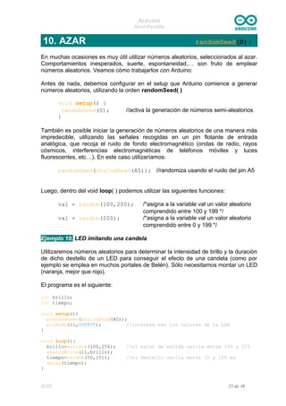 Arduino
Nivel Pardillo
10. AZAR randomSeed(0);
En muchas ocasiones es muy útil utilizar números aleatorios, seleccionados al azar.
Comportamientos inesperados, suerte, espontaneidad,… son fruto de emplear
números aleatorios. Veamos cómo trabajarlos con Arduino:
Antes de nada, debemos configurar en el setup que Arduino comience a generar
números aleatorios, utilizando la orden randomSeed( )
void setup() {
randomSeed(0); //activa la generación de números semi-aleatorios
}
También es posible iniciar la generación de números aleatorios de una manera más
impredecible, utilizando las señales recogidas en un pin flotante de entrada
analógica, que recoja el ruido de fondo electromagnético (ondas de radio, rayos
cósmicos, interferencias electromagnéticas de teléfonos móviles y luces
fluorescentes, etc…). En este caso utilizaríamos:
randomSeed(analogRead(A5)); //randomiza usando el ruido del pin A5
Luego, dentro del void loop( ) podemos utilizar las siguientes funciones:
val = random(100,200); /*asigna a la variable val un valor aleatorio
comprendido entre 100 y 199 */
val = random(200); /*asigna a la variable val un valor aleatorio
comprendido entre 0 y 199 */
Ejemplo 10. LED imitando una candela
Utilizaremos números aleatorios para determinar la intensidad de brillo y la duración
de dicho destello de un LED para conseguir el efecto de una candela (como por
ejemplo se emplea en muchos portales de Belén). Sólo necesitamos montar un LED
(naranja, mejor que rojo).
El programa es el siguiente:
int brillo;
int tiempo;
void setup(){
prandomSeed(analogRead(A0));
pinMode(11,OUTPUT); //interesa ver los valores de la LDR
}
void loop(){
brillo=arandom(100,256); //el valor de salida oscila entre 100 y 255
analogWrite(11,brillo);
tiempo=random(50,151); //el destello oscila entre 10 y 150 ms
delay(tiempo);
}
DGG 25 de 30
 
