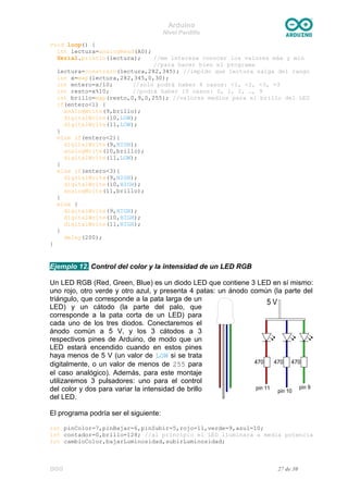 Arduino
Nivel Pardillo
void loop() {
int lectura=analogRead(A0);
Serial.println(lectura); //me interesa conocer los valores máx y min
//para hacer bien el programa
lectura=constrain(lectura,282,345); //impido que lectura salga del rango
int x=map(lectura,282,345,0,30);
int entero=x/10; //solo podrá haber 4 casos: <1, <2, <3, =3
int resto=x%10; //podrá haber 10 casos: 0, 1, 2, …, 9
int brillo=map(resto,0,9,0,255); //valores medios para el brillo del LED
if(entero<1) {
analogWrite(9,brillo);
digitalWrite(10,LOW);
digitalWrite(11,LOW);
}
else if(entero<2){
digitalWrite(9,HIGH);
analogWrite(10,brillo);
digitalWrite(11,LOW);
}
else if(entero<3){
digitalWrite(9,HIGH);
digitalWrite(10,HIGH);
analogWrite(11,brillo);
}
else {
digitalWrite(9,HIGH);
digitalWrite(10,HIGH);
digitalWrite(11,HIGH);
}
delay(200);
}
Ejemplo 12. Control del color y la intensidad de un LED RGB
Un LED RGB (Red, Green, Blue) es un diodo LED que contiene 3 LED en sí mismo:
uno rojo, otro verde y otro azul, y presenta 4 patas: un ánodo común (la parte del
triángulo, que corresponde a la pata larga de un
LED) y un cátodo (la parte del palo, que
corresponde a la pata corta de un LED) para
cada uno de los tres diodos. Conectaremos el
ánodo común a 5 V, y los 3 cátodos a 3
respectivos pines de Arduino, de modo que un
LED estará encendido cuando en estos pines
haya menos de 5 V (un valor de LOW si se trata
digitalmente, o un valor de menos de 255 para
el caso analógico). Además, para este montaje
utilizaremos 3 pulsadores: uno para el control
del color y dos para variar la intensidad de brillo
del LED.
El programa podría ser el siguiente:
int pinColor=7,pinBajar=6,pinSubir=5,rojo=11,verde=9,azul=10;
int contador=0,brillo=128; //al principio el LED iluminará a media potencia
int cambioColor,bajarLuminosidad,subirLuminosidad;
DGG 27 de 30
 