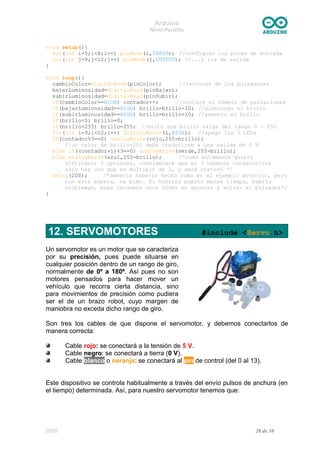 Arduino
Nivel Pardillo
void setup(){
for(int i=5;i<8;i++) pinMode(i,INPUT); //configuro los pines de entrada
for(int j=9;j<12;j++) pinMode(j,OUTPUT); //...y los de salida
}
void loop(){
cambioColor=digitalRead(pinColor); //lecturas de los pulsadores
bajarLuminosidad=digitalRead(pinBajar);
subirLuminosidad=digitalRead(pinSubir);
if(cambioColor==HIGH) contador++; //contaré el número de pulsaciones
if(bajarLuminosidad==HIGH) brillo=brillo-10; //disminuyo el brillo
if(subirLuminosidad==HIGH) brillo=brillo+10; //aumento el brillo
if(brillo<0) brillo=0;
if(brillo>255) brillo=255; //evito que brillo salga del rango 0 - 255
for(int i=9;i<12;i++) digitalWrite(i,HIGH); //apago los 3 LEDs
if(contador%3==0) analogWrite(rojo,255-brillo);
//un valor de brillo=255 debe traducirse a una salida de 0 V
else if((contador+1)%3==0) analogWrite(verde,255-brillo);
else analogWrite(azul,255-brillo); /*como solamente quiero
distinguir 3 opciones, consideraré que en 3 números consecutivos
sólo hay uno que es múltiplo de 3, y dará resto=0 */
delay(200); /*debería haberlo hecho como en el ejemplo anterior, pero
con esta espera, va bien. Si hubiera puesto menos tiempo, habría
problemas, pues tardamos unos 200ms en apretar y soltar el pulsador*/
}
12. SERVOMOTORES #include <Servo.h>
Un servomotor es un motor que se caracteriza
por su precisión, pues puede situarse en
cualquier posición dentro de un rango de giro,
normalmente de 0º a 180º. Así pues no son
motores pensados para hacer mover un
vehículo que recorra cierta distancia, sino
para movimientos de precisión como pudiera
ser el de un brazo robot, cuyo margen de
maniobra no exceda dicho rango de giro.
Son tres los cables de que dispone el servomotor, y debemos conectarlos de
manera correcta:
Cable rojo: se conectará a la tensión de 5 V.
Cable negro: se conectará a tierra (0 V).
Cable blanco o naranja: se conectará al pin de control (del 0 al 13).
Este dispositivo se controla habitualmente a través del envío pulsos de anchura (en
el tiempo) determinada. Así, para nuestro servomotor tenemos que:
DGG 28 de 30
 