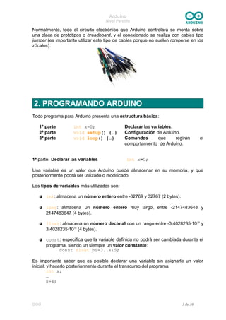 Arduino
Nivel Pardillo
Normalmente, todo el circuito electrónico que Arduino controlará se monta sobre
una placa de prototipos o breadboard, y el conexionado se realiza con cables tipo
jumper (es importante utilizar este tipo de cables porque no suelen romperse en los
zócalos):
2. PROGRAMANDO ARDUINO
Todo programa para Arduino presenta una estructura básica:
1ª parte int x=0; Declarar las variables.
2ª parte void setup() {…} Configuración de Arduino.
3ª parte void loop() {…} Comandos que regirán el
comportamiento de Arduino.
1ª parte: Declarar las variables int x=0;
Una variable es un valor que Arduino puede almacenar en su memoria, y que
posteriormente podrá ser utilizado o modificado.
Los tipos de variables más utilizados son:
int: almacena un número entero entre -32769 y 32767 (2 bytes).
long: almacena un número entero muy largo, entre -2147483648 y
2147483647 (4 bytes).
float: almacena un número decimal con un rango entre -3.4028235·1038
y
3.4028235·1038
(4 bytes).
const: especifica que la variable definida no podrá ser cambiada durante el
programa, siendo un siempre un valor constante:
const float pi=3.1415;
Es importante saber que es posible declarar una variable sin asignarle un valor
inicial, y hacerlo posteriormente durante el transcurso del programa:
int x;
…
x=4;
DGG 3 de 30
 