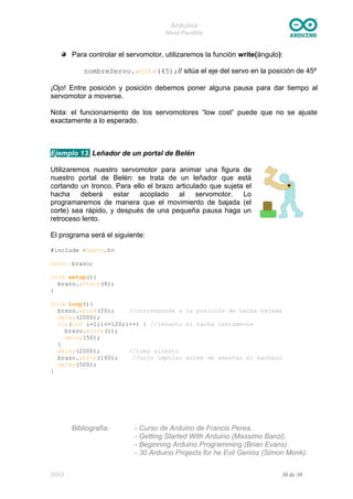 Arduino
Nivel Pardillo
Para controlar el servomotor, utilizaremos la función write(ángulo):
nombreServo.write(45);// sitúa el eje del servo en la posición de 45º
¡Ojo! Entre posición y posición debemos poner alguna pausa para dar tiempo al
servomotor a moverse.
Nota: el funcionamiento de los servomotores “low cost” puede que no se ajuste
exactamente a lo esperado.
Ejemplo 13. Leñador de un portal de Belén
Utilizaremos nuestro servomotor para animar una figura de
nuestro portal de Belén: se trata de un leñador que está
cortando un tronco. Para ello el brazo articulado que sujeta el
hacha deberá estar acoplado al servomotor. Lo
programaremos de manera que el movimiento de bajada (el
corte) sea rápido, y después de una pequeña pausa haga un
retroceso lento.
El programa será el siguiente:
#include <Servo.h>
Servo brazo;
void setup(){
brazo.attach(8);
}
void loop(){
brazo.write(20); //corresponde a la posición de hacha bajada
delay(2000);
for(int i=1;i<=120;i++) { //levanto el hacha lentamente
brazo.write(i);
delay(50);
}
delay(2000); //tomo aliento
brazo.write(160); //cojo impulso antes de asestar el hachazo
delay(500);
}
Bibliografía: - Curso de Arduino de Francis Perea.
- Getting Started With Arduino (Massimo Banzi).
- Beginning Arduino Programming (Brian Evans).
- 30 Arduino Projects for he Evil Genios (Simon Monk).
DGG 30 de 30
 