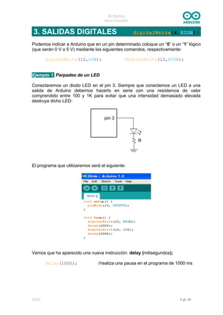Arduino
Nivel Pardillo
3. SALIDAS DIGITALES digitalWrite(4,HIGH);
Podemos indicar a Arduino que en un pin determinado coloque un “0” o un “1” lógico
(que serán 0 V o 5 V) mediante los siguientes comandos, respectivamente:
digitalWrite(12,LOW); digitalWrite(12,HIGH);
Ejemplo 1. Parpadeo de un LED
Conectaremos un diodo LED en el pin 3. Siempre que conectemos un LED a una
salida de Arduino debemos hacerlo en serie con una resistencia de valor
comprendido entre 100 y 1K para evitar que una intensidad demasiado elevada
destruya dicho LED:
El programa que utilizaremos será el siguiente:
Vemos que ha aparecido una nueva instrucción: delay (milisegundos);
delay(1000); //realiza una pausa en el programa de 1000 ms
DGG 5 de 30
 