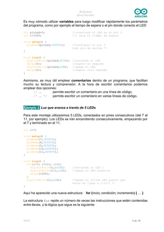 Arduino
Nivel Pardillo
Es muy cómodo utilizar variables para luego modificar rápidamente los parámetros
del programa, como por ejemplo el tiempo de espera o el pin donde conecto el LED:
int pinLed=3; //conectaré el LED en el pin 3
int t=1000; //t será el tiempo de espera
void setup() {
pinMode(pinLed,OUTPUT); /*configuro el pin 3
como pin de salida */
}
void loop() {
digitalWrite(pinLed,HIGH); //enciendo el LED
delay(t); //espero un segundo
digitalWrite(pinLed,LOW); //apago el LED
delay(t); //espero otro segundo
}
Asimismo, es muy útil emplear comentarios dentro de un programa, que facilitan
mucho su lectura y comprensión. A la hora de escribir comentarios podemos
emplear dos opciones:
// … permite escribir un comentario en una línea de código.
/* … */ permite escribir un comentario en varias líneas de código.
Ejemplo 2. Luz que avanza a través de 5 LEDs
Para este montaje utilizaremos 5 LEDs, conectados en pines consecutivos (del 7 al
11, por ejemplo). Los LEDs se irán encendiendo consecutivamente, empezando por
el 7 y terminado en el 11.
int i=7;
void setup() {
pinMode(7,OUTPUT);
pinMode(8,OUTPUT);
pinMode(9,OUTPUT);
pinMode(10,OUTPUT);
pinMode(11,OUTPUT);
}
void loop() {
for(i=7; i<=11; i++){
digitalWrite(i,HIGH); //enciendo el LED i
digitalWrite(i-1,LOW); //apago el LED anterior
delay(1000);
}
digitalWrite(11,LOW); /*apago el último LED puesto que
nunca se llega a i-1=11 */
}
Aquí ha aparecido una nueva estructura: for (incio; condición; incremento) { … }
La estructura for repite un número de veces las instrucciones que estén contenidas
entre llaves, y la lógica que sigue es la siguiente:
DGG 6 de 30
 