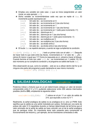 Arduino
Nivel Pardillo
Emplea una variable (en este caso i) que se inicia (asignándole un valor
inicial, en este ejemplo i=7).
Dicha variable va incrementándose cada vez que se repite el for. El
incremento puede expresarse así:
i=i+5 //el valor de i se incrementa en 5
i+=5 //el valor de i se incrementa en 5 (es otra forma)
i=i+1 //el valor de i se incrementa en 1
i+=1 //el valor de i se incrementa en 1 (es otra forma)
i++ //el valor de i se incrementa en 1 (sólo para incremento +1)
i=i-1 //el valor de i disminuye en 1
i-=1 //el valor de i disminuye en 1 (es otra forma)
i-- //el valor de i disminuye en 1 (sólo para incremento -1)
i=i*3 //el valor de i se multiplica por 3
i*=3 //el valor de i se multiplica por 3 (es otra forma)
i=i/2 //el valor de i se divide entre 2
i/=2 //el valor de i se divide entre 2 (es otra forma)
El bucle for se repetirá siempre y cuando se siga cumpliendo la condición.
for(i=7; i<=11; i ++) { … } hará un primer ciclo con el valor i=7. Después
de hacer todo lo que está entre las llaves, incrementará en 1 el valor de i. ¿Es i
(ahora 8) menor o igual que 11? Como la respuesta es sí, volverá a hacer el bloque.
Cuando termine el ciclo con valor i=11, la i se incrementará en 1 (valdrá 12). En
ese momento ya no cumplirá la condición y el programa se saldrá del bucle for.
Otra observación es que, como la variable i solo se va a utilizar dentro del for (y en
ninguna otra parte del programa) puedo declararla en ese mismo momento:
for(int i=7; i<=11; i++) { … }
4. SALIDAS ANALÓGICAS analogWrite(5,128);
Podemos indicar a Arduino que en un pin determinado coloque un valor de tensión
comprendido entre 0 V y 5 V, pudiendo seleccionar entre 256 valores intermedios
posibles (de 0 a 255), empleando la siguiente orden:
analogWrite(11,214); /* coloca en el pin 11 un valor de salida de
214, que equivale a unos 4,2 V */
Realmente, la señal analógica de salida no es analógica en sí, sino un PWM. Esto
significa que la salida es una señal modulada por pulsos, formada por una serie de
pulsos (de valor 5 V) repartidos durante un tiempo determinado de tal forma que el
valor promedio de la señal de salida se hace coincidir con el de la señal analógica
que se persigue imitar. Es importante tener esto presente para comprender el
funcionamiento de Arduino y, por ejemplo, de los transistores conectados a ella.
DGG 7 de 30
 