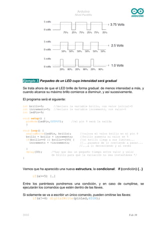 Arduino
Nivel Pardillo
Ejemplo 3. Parpadeo de un LED cuya intensidad será gradual
Se trata ahora de que el LED brille de forma gradual: de menos intensidad a más, y
cuando alcance su máximo brillo comience a disminuir, y así sucesivamente.
El programa será el siguiente:
int brillo=0; //declaro la variable brillo, con valor inicial=0
int incremento=5; //declaro la variable incremento, con valor=5
int ledPin=9;
void setup() {
pinMode(ledPin,OUTPUT); //el pin 9 será la salida
}
void loop() {
analogWrite(ledPin, brillo); //coloca el valor brillo en el pin 9
brillo = brillo + incremento; //brillo aumenta su valor en 5
if(brillo==0 || brillo==255) { //si brillo llega a sus límites...
incremento = -incremento; //...pasamos de ir creciendo a pasar...
//...a ir decreciendo y al revés
}
delay(30); /*hay que dar un pequeño tiempo entre valor y valor
de brillo para que la variación no sea instantánea */
}
Vemos que ha aparecido una nueva estructura, la condicional: if (condición) {...}
if(x>=5) {…}
Entre los paréntesis pondremos una condición, y en caso de cumplirse, se
ejecutarán los comandos que estén dentro de las llaves.
Si solamente se va a escribir un único comando, pueden omitirse las llaves:
if(x!=4) digitalWrite(pinLed,HIGH);
DGG 8 de 30
 