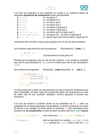 Arduino
Nivel Pardillo
A la hora de comprobar si una condición se cumple o no, podemos utilizar los
siguientes operadores de comparación dentro del paréntesis:
x == 3 si x es igual a 3
x != 3 si x es distinto de 3
x < 3 si x es menor que 3
x > 3 si x es mayor que 3
x <=3 si x es menor o igual que 3
x >= 3 si x es mayor o igual que 3
x < 2 || x > 5 si x es menor que 2 o mayor que 5
x == 4 && z <= 8 si x es igual a 4 y z es menor o igual que 8
! x > 0 si x no es mayor que 0 (si es menor o igual que 0)
¡Importante! No confundir = (que es para asignar) con == (que es para comparar).
Una variante a esta estructura es la formada por: if (condición) {…} else {…}
if (x>=5) {…}
else {…} //correspondería al caso para x<5
Permite que el programa coja uno de los dos caminos: si se cumple la condición
(que será lo que acompañe al if), o si no lo cumple (que será lo que acompañe a
else).
Otra variante es la siguiente: if (cond1) {…} else if (cond2) {…} … else {…}
if (condición1) {…}
else if (condición2) {…}
else if (condición3) {…}
…
else if (condiciónN) {…}
else {…}
La única precaución a tomar en esta estructura es que no haya dos condiciones que
sean compatibles, es decir: todas las condiciones deben ser excluyentes (en caso
de haber más de una condición verdadera, Arduino ejecutará la primera que
encuentre).
A la hora de escribir la condición dentro de los paréntesis de un if cabe una
posibilidad de no utilizar operadores comparadores, y escribir únicamente una orden
de lectura o una variable. En estos casos, la estructura if solo interpretará como
condición de no cumplimiento un valor de return de dicho valor de 0, LOW o FALSE:
if(digitalRead(4)){…} es lo mismo que if(digitalRead(4)!=LOW)
if(!valor){…} solo se ejecutará si la variable valor es 0, LOW o
false (porque así !valor dará un valor de true)
DGG 9 de 30
 