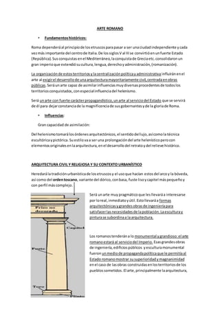 ARTE ROMANO
• Fundamentoshistóricos:
Roma dependeráal principiode losetruscosparapasar a ser unaciudadindependiente ycada
vezmás importante del centrode Italia.De lossiglosV al IIIse convirtióenunfuerte Estado
(República).Susconquistas enel Mediterráneo,laconquistade Greciaetc.consolidaronun
gran imperioque extendiósucultura,lengua,derechoyadministración,(romanización).
La organizaciónde estosterritoriosylacentralizaciónpolíticayadministrativa influiránenel
arte al exigirel desarrollode unaarquitecturamayoritariamente civil,centradaenobras
públicas.Seráunarte capaz de asimilarinfluenciasmuydiversasprocedentesde todoslos
territoriosconquistados,conespecialinfluenciadel helenismo.
Será unarte con fuerte carácterpropagandístico,unarte al serviciodel Estado que se servirá
de él para dejarconstanciade la magnificenciade susgobernantesyde la gloriade Roma.
• Influencias:
Gran capacidad de asimilación:
Del helenismotomarálosórdenesarquitectónicos,el sentidodellujo,asícomola técnica
escultóricaypictórica. Suestilo vaa ser una prolongacióndel arte helenísticoperocon
elementosoriginalesenlaarquitectura,enel desarrollodel retratoydel relieve histórico.
ARQUITECTURA CIVIL Y RELIGIOSA Y SU CONTEXTO URBANÍSTICO
Heredarála tradiciónurbanísticade losetruscosy el usoque hacían estosdel arcoy la bóveda,
así como del ordentoscano, variante del dórico,conbasa, fuste lisoycapitel máspequeñoy
con perfil máscomplejo.
Será unarte muy pragmáticoque lesllevaráa interesarse
por loreal,inmediatoyútil.Estollevaráa formas
arquitectónicasygrandesobrasde ingenieríapara
satisfacerlasnecesidadesde lapoblación.Laesculturay
pinturase subordinaa la arquitectura.
Los romanostenderána lo monumental ygrandioso:el arte
romanoestará al serviciodel Imperio. Esasgrandesobras
de ingeniería,edificiospúblicos yesculturamonumental
fueron unmediode propagandapolíticaque le permitíaal
Estado romanomostrar susuperioridadymagnanimidad
enel caso de lasobras construidasenlosterritoriosde los
pueblossometidos.El arte,principalmente laarquitectura,
 