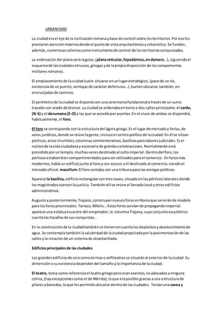 URBANISMO
La ciudaderael eje de la civilizaciónromanaybase de control sobre losterritorios.Poresoles
prestaron atenciónmáximadesde el puntode vistaarquitectónicoyurbanístico.Se fundan,
además, numerosascoloniascomoinstrumentode control de losterritoriosconquistados.
La ordenación del planoseráregular,(planoreticular,hipodámico,endamero…),siguiendoel
esquemade lasciudadesetruscas,griegasyde lapropiadisposiciónde loscampamentos
militares romanos.
El emplazamiento de laciudadsuele situarse enunlugarestratégico,(pasode unrío,
existenciade unpuerto,ventajasde carácterdefensivo…).Suelenubicarse,también, en
encrucijadasde caminos.
El perímetrode laciudad se disponíacon unaceremoniafundacionalatravésde un surco
trazado con arado de bronce. La ciudadse ordenabaentornoa dos callesprincipales:el cardo,
(N-S) y el decumano(E-O) a las que se accedía por puertas.En el cruce de ambas se dispondrá,
habitualmente,el foro.
El foro se corresponde conla estructuradel ágora griega.Es el lugarde mercadoy ferias,de
actos jurídicos,donde se reúne lagente,inclusoel centropolíticode laciudad. En él se sitúan
pórticos,arcos triunfales,columnasconmemorativas,basílicasparalaboresjudiciales.Esel
núcleode lavidaciudadanay escenariode grandescelebraciones. Normalmente está
presididoporuntemplo,muchas vecesdestinadoal cultoimperial. Dentrodel foro,los
pórticosestabanbiencompartimentadosparaserutilizadosparael comercio. Enforosmás
modernos,habíaun edificiojuntoal foroycon acceso a él destinadoal comercio,siendoel
mercadooficial:macellum.El forocontaba con una tribunapara lasarengaspolíticas.
Aparece la basílica, edificiorectangularcontresnaves,situadoenlospórticoslateralesdonde
losmagistradosejercenlajusticia.Tambiénallíse reúne el Senadolocal yotrosedificios
administrativos.
Augustoyposteriormente,Trajano,construyennuevosforosenRomaque serviránde modelo
para losforosprovinciales:Tarraco,Bílbilis… Estosforosservíande propagandaimperial:
aparece una estatuaecuestre del emperador,la columnaTrajana,cuyoconjuntoescultórico
cuentalas hazañasde sus conquistas…
En la construcciónde la ciudadtambiénse tienenencuentalosdepósitosyabastecimientode
agua. Se contemplatambiénlasalubridadde laciudadpropiciadaporla pavimentaciónde las
callesyla creaciónde un sistemade alcantarillado.
Edificiosprincipalesde las ciudades
Los grandesedificiosde ociocomotermaso anfiteatrosse situaránal exteriorde laciudad.Su
dimensiónosuexistenciadependendel tamaño ylaimportanciade laciudad.
El teatro, toma como referenciael teatrogriegoperoeranexentos,noadosadosaninguna
colina,(hayexcepcionescomoel de Mérida),loque eraposible graciasauna estructurade
pilaresybóvedas,loque lespermitióubicarse dentrode lasciudades. Teníanunacavea y
 