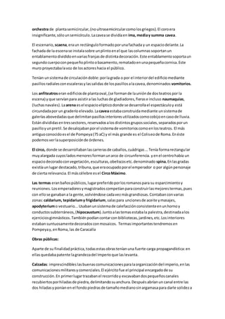 orchestra de plantasemicircular,(noultrasemicircularcomolosgriegos).El coroera
insignificante,sólounsemicírculo.Lacavease dividíaen ima, mediay summa cavea.
El escenario, scaena,eraun rectánguloformadoporunafachada y un espaciodelante.La
fachada de la escenase instalasobre unplintoenel que lascolumnassoportanun
entablamentodivididoenvariasfranjasde distintadecoración.Este entablamentosoportaun
segundocuerpoconpequeñoplintoobasamento,rematadoenunapequeñacornisa.Este
muro proyectabalavoz de losactoreshacia el público.
Tenían unsistemade circulacióndoble:porlagrada o por el interiordel edificiomediante
pasillosradialesconescalerasylassalidas de lospasillosalacavea,denominados vomitorios.
Los anfiteatroseran edificiosde plantaoval,(se formande launiónde dosteatrospor la
escena) yque servíanpara asistira las luchasde gladiadores,fierase incluso naumaquias,
(luchasnavales).Laarena esel espacioelípticodonde se desarrollael espectáculoy está
circundadapor un graderío elevado.Lacavea estabaconstruidamediante unsistemade
galeríasabovedadasque delimitanpasillosinterioresutilizadoscomocobijoencasode lluvia.
Están divididasentressectores,reservadosalosdistintosgrupossociales,separadosporun
pasilloyunpretil.Se desalojabanporel sistemade vomitorioscomoenlosteatros. El más
antiguoconocidoesel de Pompeya(75 aC) y el más grande es el Coliseode Roma.Enéste
podemosverlasuperposiciónde órdenes.
El circo, donde se desarrollabanlascarrerasde caballos,cuádrigas… Tenía formarectangular
muyalargada cuyosladosmenoresformanunarco de circunferencia. yenel centrohabía un
espaciodecoradoconvegetación,esculturas,obeliscosetc.denominado spina.Enlasgradas
existíaunlugar destacado,tribuna,que eraocupadoporel emperador o por algúnpersonaje
de cierta relevancia.El máscélebre esel CircoMáximo.
Las termas eranbañospúblicos,lugarpreferidoporlosromanospara su esparcimientoy
reuniones.Losemperadoresymagistradoscompetíanparaconstruirlasmejorestermas,pues
con ellose ganabana la gente,volviéndose cadavezmásgrandiosas.Contabanconvarias
zonas:caldarium, tepidariumy frigidarium,salaspara uncionesde aceite ymasajes,
apodyteriumo vestuario...Usabanunsistemade calefacciónconsistenteenunhornoy
conductossubterráneos,(hipocaustum).Juntoalastemasestabala palestra,destinadaalos
ejerciciosgimnásticos.Tambiénpodíancontarcon bibliotecas,jardines,etc.Losinteriores
estabansuntuosamentedecoradosconmosaicos. Termasimportantestendremosen
Pompeyay,enRoma,las de Caracalla
Obras públicas:
Aparte de su finalidadpráctica,todasestasobrasteníanuna fuerte carga propagandística:en
ellasquedabapatente lagrandezadel Imperioque laslevanta.
Calzadas: imprescindibleslasbuenascomunicacionesparalaorganizacióndel imperio,enlas
comunicacionesmilitaresycomerciales.El ejércitofue el principal encargadode su
construcción.En primerlugartrazabanel recorridoy excavabandospequeñoscanales
recubiertosporhiladasde piedra,delimitandosuanchura.Despuésabríanun canal entre las
dos hiladasyponíanen el fondopiedrasde tamañomedianosinargamasapara darle solideza
 