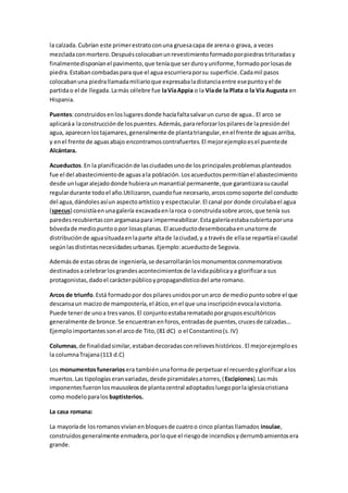 la calzada.Cubrían este primerestratoconuna gruesacapa de arena o grava, a veces
mezcladaconmortero.Despuéscolocabanunrevestimientoformadoporpiedrastrituradasy
finalmentedisponíanel pavimento,que teníaque serduroyuniforme,formadoporlosasde
piedra.Estabancombadaspara que el agua escurrieraporsu superficie.Cadamil pasos
colocabanuna piedrallamadamiliarioque expresabaladistanciaentre esepuntoyel de
partidao el de llegada.Lamás célebre fue laVíaAppia o la Víade la Plata o la Vía Augusta en
Hispania.
Puentes:construidosenloslugaresdonde hacíafaltasalvarun curso de agua..El arco se
aplicaráa laconstrucciónde lospuentes.Además,parareforzarlospilaresde lapresióndel
agua, aparecenlostajamares,generalmente de plantatriangular,enel frente de aguasarriba,
y enel frente de aguasabajo encontramoscontrafuertes.El mejorejemploesel puentede
Alcántara.
Acueductos.En la planificaciónde lasciudadesunode losprincipalesproblemasplanteados
fue el del abastecimientode aguasala población.Losacueductospermitíanel abastecimiento
desde unlugaralejadodonde hubieraunmanantial permanente,que garantizarasucaudal
regulardurante todoel año.Utilizaron,cuandofue necesario,arcoscomosoporte del conducto
del agua,dándolesasíun aspectoartístico y espectacular.El canal por donde circulabael agua
(specus) consistíaenunagalería excavadaenlaroca o construidasobre arcos,que tenía sus
paredesrecubiertasconargamasapara impermeabilizar.Estagaleríaestabacubiertaporuna
bóvedade mediopuntoo por losasplanas.El acueductodesembocabaenunatorre de
distribuciónde aguasituadaenlaparte altade laciudad,y a travésde ellase repartíael caudal
segúnlasdistintasnecesidadesurbanas.Ejemplo:acueductode Segovia.
Ademásde estasobras de ingeniería,se desarrollaránlosmonumentosconmemorativos
destinadosacelebrarlosgrandesacontecimientosde lavidapúblicaya glorificara sus
protagonistas,dadoel carácterpúblicoypropagandísticodel arte romano.
Arcos de triunfo.Está formadopor dospilaresunidosporunarco de mediopuntosobre el que
descansaun macizode mampostería,el ático,enel que una inscripciónevocalavictoria.
Puede tenerde unoa tresvanos.El conjuntoestabarematadoporgruposescultóricos
generalmente de bronce.Se encuentranenforos,entradasde puentes,crucesde calzadas…
Ejemploimportantessonel arcode Tito,(81 dC) o el Constantino(s.IV)
Columnas,de finalidadsimilar,estabandecoradasconrelieveshistóricos.El mejorejemploes
la columnaTrajana(113 d.C)
Los monumentosfunerarios era tambiénunaformade perpetuarel recuerdoyglorificaralos
muertos.Las tipologíaseranvariadas,desde piramidalesatorres,(Escipiones).Lasmás
imponentesfueronlosmausoleosde plantacentral adoptadosluegoporlaiglesiacristiana
como modeloparalos baptisterios.
La casa romana:
La mayoríade losromanosvivíanenbloquesde cuatroo cinco plantasllamados insulae,
construidosgeneralmente enmadera,porloque el riesgode incendiosyderrumbamientosera
grande.
 