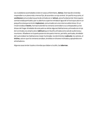 Los ciudadanosacomodadosvivíanencasasunifamiliares, domus.Este tipode viviendas
respondíana un planomáso menosfijo,de acuerdoa uneje central.Un pasillomuycorto,el
vestibulumcomunicabalapuertade entradacon el atrium, piezafundamental.Este espacio
central estabaporticadoy por suabertura superiorentrabael aguade la lluviaque caía enun
pequeñoestanquecentral o impluvium,comunicadoconunacisternasubterránea.Enun
rincónestabael larario, hornacinadonde losromanosvenerabanasus antepasadosya los
diosesdel hogar.Alrededorde este patiose abríanalgunashabitacionesyalineadaconel eje
de la entradauna ampliasalao tablinumque el dueñoutilizabacomosalade audienciasy
reuniones.Añadieron enlaparte posteriorotropatiointerior,peristilo,porticado,alrededor
del cual estabanlas habitacionesmejoriluminadas:losdormitorios(cubicula),lossalones,el
triclino,salaen que losromanoscenaban,tendidosendivanesinclinadosyapoyándoseen
almohadones.
Algunascasastenían localesotiendasque dabana lacalle,las tabernae.
 