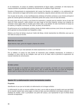 98
en el cristianismo, el cuerpo es sintético representando la figura rígida y achatada; en esta época los
cuerpos también se presentan cubiertos de manera que no existiera ningún desnudo.
Durante el Renacimiento la representación del cuerpo fue llevada a la realidad y a la sublimación del
mismo, retomando la imagen del hombre como importante y dejando atrás la del dios como tema central.
Con el paso de los años, en las manifestaciones artísticas el hombre comienza a ser el tema principal al
grado de crearse géneros enfocados a diferentes partes del cuerpo, tal es el caso del retrato.
El cuerpo pasa de ser un tema a una fuente de inspiración y soporte para la creación; tal es el caso del
body art (“arte corporal”), estilo artístico con gran auge en los años sesenta, aunque sus orígenes se
remontan varios siglos atrás en rituales para rendir culto a una deidad. En este movimiento el cuerpo es
la materia y el soporte, se ensucia, se cubre, se pinta, se transforma.
El performance es la manifestación artística donde el artista realiza acciones como forma de expresión y,
por lo general, es documentado con fotografía o video.
Elabora una línea de tiempo visual por medio del dibujo, donde representes los diferentes usos que se
han dado al cuerpo en el arte.
Materiales de creación
Hojas blancas, lápiz, goma de migajón y lápices de colores.
Te recomendamos que veas ejemplos de estas expresiones en un libro o en Internet.
Por su belleza, el cuerpo ha sido fuente de inspiración para múltiples expresiones, te invitamos a
investigar un poco más de los múltiples usos que se le ha dado; esto te permitirá la exploración de
nuevas maneras de comunicación.
Un dato curioso
En el arte del siglo XX se adoptó al cuerpo humano como el soporte y el medio con que se expresaría el
artista; un ejemplo de esto fue que entre 1919 y 1921 el artista Man Ray hizo una serie de fotografías
donde captó la cabeza del famoso artista Marcel Duchamp con una estrella dibujada en la nuca.
Sesión 53. La deformación como herramienta creativa
Propósito
Identificarán el uso que se ha dado a la deformación en la imagen artística.
La deformación ha sido un recurso estético (es decir, que en ella se apoya el creador para que sea bello)
de la creación desde hace varios siglos; en éste se hace uso de la distorsión de la figura corporal, con la
finalidad de resaltar, crear o puntualizar una parte del cuerpo y así representar lo que el artista desea
transmitir al espectador.
 