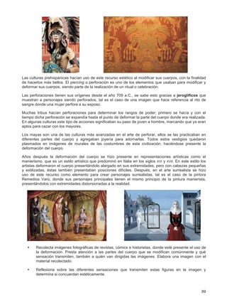 99
Las culturas prehispánicas hacían uso de este recurso estético al modificar sus cuerpos, con la finalidad
de hacerlos más bellos. El piercing o perforación es uno de los elementos que usaban para modificar y
deformar sus cuerpos, siendo parte de la realización de un ritual o celebración.
Las perforaciones tienen sus orígenes desde el año 709 a.C., se sabe esto gracias a jeroglíficos que
muestran a personajes siendo perforados, tal es el caso de una imagen que hace referencia al rito de
sangre donde una mujer perfora a su esposo.
Muchas tribus hacían perforaciones para determinar los rangos de poder; primero se hacía y con el
tiempo dicha perforación se expandía hasta el punto de deformar la parte del cuerpo donde era realizada.
En algunas culturas este tipo de acciones significaban su paso de joven a hombre, marcando que ya eran
aptos para cazar con los mayores.
Los mayas son una de las culturas más avanzadas en el arte de perforar, ellos se las practicaban en
diferentes partes del cuerpo y agregaban joyería para adornarlas. Todos estos vestigios quedaron
plasmados en imágenes de murales de las costumbres de esta civilización, haciéndose presente la
deformación del cuerpo.
Años después la deformación del cuerpo se hizo presente en representaciones artísticas como el
manierismo, que es un estilo artístico que predominó en Italia en los siglos XVI y XVII. En este estilo los
artistas deformaron el cuerpo presentándolo alargado en sus extremidades, pero con cabezas pequeñas
y estilizadas, éstas también presentaban posiciones difíciles. Después, en el arte surrealista se hizo
uso de este recurso como elemento para crear personajes surrealistas, tal es el caso de la pintora
Remedios Varo, donde sus personajes principales tienen el mismo principio de la pintura manierista,
presentándolos con extremidades distorsionadas a la realidad.
• Recolecta imágenes fotográficas de revistas, cómics e historietas, donde esté presente el uso de
la deformación. Presta atención a las partes del cuerpo que se modifican comúnmente y qué
sensación transmiten, también a quién van dirigidas las imágenes. Elabora una imagen con el
material recolectado.
• Reflexiona sobre las diferentes sensaciones que transmiten estas figuras en la imagen y
determina si concuerdan estéticamente.
 