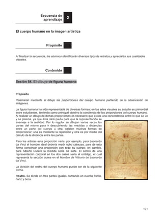 101
Secuencia de
aprendizaje 2
El cuerpo humano en la imagen artística
Propósito
Al finalizar la secuencia, los alumnos identificarán diversos tipos de retratos y apreciarás sus cualidades
visuales.
Contenido
Sesión 54. El dibujo de figura humana
Propósito
Plasmarán mediante el dibujo las proporciones del cuerpo humano partiendo de la observación de
imágenes.
La figura humana ha sido representada de diversas formas; en las artes visuales su estudio es primordial
entre estudiantes, teniendo como principal objetivo la conciencia de las proporciones del cuerpo humano.
Al realizar un dibujo de dichas proporciones es necesario que exista una concordancia entre lo que se ve
y se plasma, ya que ésta dará pauta para que la representación se
asemeje a la realidad. Por lo regular se dibujan varias veces las
partes del mismo para ir descubriendo las medidas y distancias
entre un parte del cuerpo u otra; existen muchas formas de
proporcionar; una es mediante la repetición y otra es por medio del
cálculo de la distancia entre las partes.
Para los artistas esta proporción varía; por ejemplo, para Leonardo
da Vinci el hombre ideal debería medir ocho cabezas, para de esta
forma conservar una proporción con todo su cuerpo; en cambio,
para Alberto Durero la medida sería de siete. El centro de una
representación corporal en los dos casos sería el ombligo, el cual
representa la sección áurea en el Hombre de Vitruvio de Leonardo
da Vinci.
La división del rostro del cuerpo humano puede ser de la siguiente
forma.
Rostro. Se divide en tres partes iguales, tomando en cuenta frente,
nariz y boca.
 