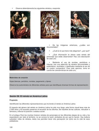 108
• Observa detenidamente los siguientes retratos y responde.
• De las imágenes anteriores, ¿cuáles son
documentales?
• ¿Cuál es la que tiene más alegorías?, ¿por qué?
• ¿Qué información te ofrece cada retrato del
personaje que estás observando? Haz una descripción
de cada uno.
• Mediante el uso de revistas, periódicos e
Internet, haz una selección de retratos documentales y
publicitarios, recórtalos y clasifícalos mediante el uso de
un cuadro comparativo. Para este ejercicio, toma en
cuenta las características de cada uno.
Materiales de creación
Hojas blancas, periódico, revistas, pegamento y tijeras.
Observa los autorretratos de diferentes artistas para que identifiques diversas formas de representación.
Sesión 58. El retrato en América Latina
Propósito
Identificarán las diferentes representaciones que ha tenido el retrato en América Latina.
El trayecto del género del retrato en América Latina ha sido muy largo; esta forma visual tiene más de
2 000 años y ha buscado preservar el recuerdo de los difuntos, las hazañas de las culturas, ridiculizar a
famosos y reforzar la posición o estatus social.
En el antiguo Perú los moches hicieron retratos de personajes en las diferentes etapas de su vida y los
expandieron por todo el territorio, no se conoce la razón verdadera de por qué lo hacían. Hoy todavía
subsisten miles de retratos, éstos nos permiten tener otra percepción de cómo era la vida de esos
pobladores.
 