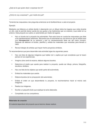 111
¿Qué es lo que quiero decir o expresar de mí?
____________________________________________________________________________________
¿Cómo lo voy a expresar?, ¿por medio de qué?
____________________________________________________________________________________
Teniendo las respuestas a las preguntas anteriores se te facilitará llevar a cabo el proyecto.
Ejemplo:
Mediante una bitácora un artista decide ir plasmando con un dibujo todos los lugares que visita durante
un año, esto le permite darse cuenta de sus gustos y las tradiciones que va creando y que están en su
entorno. Este proyecto se vuelve un autorretrato por medio de lugares.
• Haz un boceto de tu proyecto de autorretrato. Para esto toma en cuenta las respuestas que diste
a los planteamientos anteriores. Recuerda que el autorretrato es una forma en que el artista hace
una introspección de su persona y que no necesariamente debe ser del rostro humano.
Después de elaborar el boceto, planifica y enlista los materiales que necesitas para llevarlo a
cabo.
• Revisa trabajos de artistas que hayan hecho proyectos similares.
Te recomendamos que para desarrollar esta actividad sigas los siguientes pasos.
• Haz una lista de algunas imágenes que hablan de ti, explica por qué consideras que te hacen
pensar en tus experiencias.
• Imagina cómo sería la escena, elabora algunos bocetos.
• Determina el medio que usarás para realizar tu proyecto, puede ser dibujo, pintura, fotografía,
escultura, etcétera.
• Haz una lista de los objetos que serán parte del autorretrato.
• Enlista los materiales que usarás.
• Elabora bocetos de la composición del autorretrato.
• Enlista el orden en que desarrollarás tu proyecto, te recomendamos hacer al menos seis
imágenes.
• Realiza tus imágenes.
• Escribe un pequeño texto que explique la serie elaborada.
• Compártela con tus compañeros.
Materiales de creación
El material dependerá del proyecto que el alumno desee realizar.
 