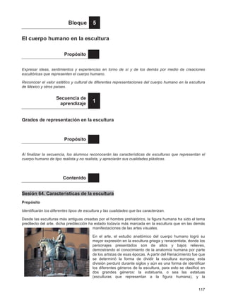 117
Bloque 5
El cuerpo humano en la escultura
Propósito
Expresar ideas, sentimientos y experiencias en torno de sí y de los demás por medio de creaciones
escultóricas que representen el cuerpo humano.
Reconocer el valor estético y cultural de diferentes representaciones del cuerpo humano en la escultura
de México y otros países.
Secuencia de
aprendizaje
1
Grados de representación en la escultura
Propósito
Al finalizar la secuencia, los alumnos reconocerán las características de esculturas que representan el
cuerpo humano de tipo realista y no realista, y apreciarán sus cualidades plásticas.
Contenido
Sesión 64. Características de la escultura
Propósito
Identificarán los diferentes tipos de escultura y las cualidades que las caracterizan.
Desde las esculturas más antiguas creadas por el hombre prehistórico, la figura humana ha sido el tema
predilecto del arte, dicha predilección ha estado todavía más marcada en la escultura que en las demás
manifestaciones de las artes visuales.
En el arte, el estudio anatómico del cuerpo humano logró su
mayor expresión en la escultura griega y renacentista, donde los
personajes presentados son de altos y bajos relieves,
demostrando el conocimiento de la anatomía humana por parte
de los artistas de esas épocas. A partir del Renacimiento fue que
se determinó la forma de dividir la escultura europea; esta
división perduró durante siglos y aún es una forma de identificar
los diferentes géneros de la escultura, para esto se clasificó en
dos grandes géneros: la estatuaria, o sea las estatuas
(esculturas que representan a la figura humana), y la
 