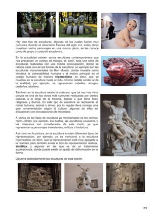 119
Hay otro tipo de esculturas, algunas de las cuales fueron muy
comunes durante el clasicismo francés del siglo XVII, estas obras
muestran varios personajes en una misma pieza, se les conoce
como de grupo o conjunto escultórico.
En la actualidad existen varios escultores contemporáneos que
nos presentan un cuerpo de trabajo, es decir, toda una serie de
esculturas realizadas con una misma preocupación, donde se
retoma cada una de las formas de la escultura; un ejemplo son las
esculturas monumentales de Ron Mueck, donde muestra como
temática la vulnerabilidad humana y el motivo principal es el
cuerpo humano de manera hiperrealista, es decir, que se
muestra en la escultura hasta el más mínimo detalle similar al de
la realidad; por ejemplo, se representan cabellos, arrugas,
pestañas, etcétera.
También en la escultura existe la máscara, que tal vez has visto
porque es una de las obras más comunes realizadas por ciertas
culturas a lo largo de la historia, debido a que tiene fines
religiosos y divinos. En este tipo de escultura se representa el
rostro humano, animal o divino, por lo regular lleva consigo una
gran ornamentación según la cultura, algunas de ellas se
encuentran con incrustaciones de minerales.
A varios de los tipos de escultura ya mencionados se les conoce
como retrato; por ejemplo, los bustos, las esculturas ecuestres y
las máscaras son considerados de este modo, ya que
representan a personajes inexistentes, míticos o históricos.
Así como en la pintura, en la escultura existen diferentes tipos de
representación; por ejemplo, ya se mencionó a la escultura
hiperrealista, es decir, que la representación está muy apegada a
la realidad, pero también existe el tipo de representación realista,
sintética, y algunas en las que se da un tratamiento
expresionista, donde puede existir un grado de deformación en la
forma.
Observa detenidamente las esculturas de esta sesión.
 