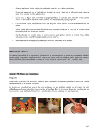 137
• Realiza las formas de las partes de tu alebrije, para ello recorta los materiales.
• Ensambla las partes con el material que tengas a la mano y que sea el adecuado; usa masking
tape, cinta canela, tornillos y tachuelas.
• Cubre toda la figura con pedacitos de papel periódico y engrudo, pon atención en las zonas
donde se ensamblan las otras piezas, coloca ahí más capas de papel y engrudo.
• Coloca varias capas de papel periódico con engrudo hasta que no se note el ensamble de las
partes.
• Utiliza papel blanco para colocar la última capa, esto permitirá que el color de la pintura cubra
completamente con la primera pasada.
• Haz tu alebrije con mucho color, te recomendamos usar pintura acrílica o pintura Vinci, utiliza
colores primarios y combínalos para obtener más colores.
• Recuerda usar tu imaginación para hacer un diseño innovador de tu alebrije.
Materiales de creación
El material dependerá de lo que tengas a tu alcance, te recomendamos el siguiente: envases de plástico,
papel maché (engrudo y papel periódico), retazos de cartón, rollo de papel de baño, palitos de madera,
pintura Vinci de diferentes colores, pinceles de cerda suave de los números 2 y 8 y masking tape.
Sesión 71. Tipos de modelado
Propósito
Realizarán un proyecto de modelado sobre un tema de relevancia para la comunidad, tomando en cuenta
las variantes de la técnica de modelado.
La técnica de modelado es una de las más antiguas; por su facilidad, desde sus principios ha sido
utilizada para elaborar utensilios, herramientas y figurillas. Con el tiempo se desarrolló modificando las
herramientas para realizarla. Existen tres variantes para llevarla a cabo y son las siguientes.
 