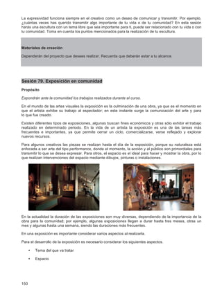 150
La expresividad funciona siempre en el creativo como un deseo de comunicar y transmitir. Por ejemplo,
¿cuántas veces has querido transmitir algo importante de tu vida o de tu comunidad? En esta sesión
harás una escultura con un tema libre que sea importante para ti, puede ser relacionado con tu vida o con
tu comunidad. Toma en cuenta los puntos mencionados para la realización de tu escultura.
Materiales de creación
Dependerán del proyecto que desees realizar. Recuerda que deberán estar a tu alcance.
Sesión 79. Exposición en comunidad
Propósito
Expondrán ante la comunidad los trabajos realizados durante el curso.
En el mundo de las artes visuales la exposición es la culminación de una obra, ya que es el momento en
que el artista exhibe su trabajo al espectador; en este instante surge la comunicación del arte y para
lo que fue creado.
Existen diferentes tipos de exposiciones, algunas buscan fines económicos y otras sólo exhibir el trabajo
realizado en determinado periodo. En la vida de un artista la exposición es una de las tareas más
frecuentes e importantes, ya que permite cerrar un ciclo, comercializarse, verse reflejado y explorar
nuevos recursos.
Para algunos creativos las piezas se realizan hasta el día de la exposición, porque su naturaleza está
enfocada a ser arte del tipo performance, donde el momento, la acción y el público son primordiales para
transmitir lo que se desea expresar. Para otros, el espacio es el ideal para hacer y mostrar la obra, por lo
que realizan intervenciones del espacio mediante dibujos, pinturas o instalaciones.
En la actualidad la duración de las exposiciones son muy diversas, dependiendo de la importancia de la
obra para la comunidad; por ejemplo, algunas exposiciones llegan a durar hasta tres meses, otras un
mes y algunas hasta una semana, siendo las duraciones más frecuentes.
En una exposición es importante considerar varios aspectos al realizarla.
Para el desarrollo de la exposición es necesario considerar los siguientes aspectos.
• Tema del que va tratar
• Espacio
 