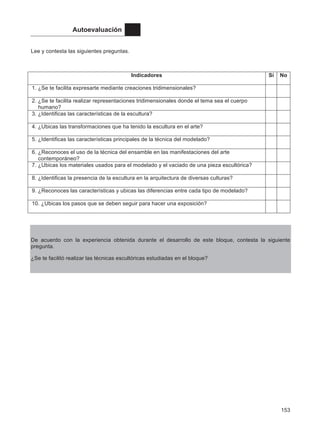 153
Autoevaluación
Lee y contesta las siguientes preguntas.
Indicadores Sí No
1. ¿Se te facilita expresarte mediante creaciones tridimensionales?
2. ¿Se te facilita realizar representaciones tridimensionales donde el tema sea el cuerpo
humano?
3. ¿Identificas las características de la escultura?
4. ¿Ubicas las transformaciones que ha tenido la escultura en el arte?
5. ¿Identificas las características principales de la técnica del modelado?
6. ¿Reconoces el uso de la técnica del ensamble en las manifestaciones del arte
contemporáneo?
7. ¿Ubicas los materiales usados para el modelado y el vaciado de una pieza escultórica?
8. ¿Identificas la presencia de la escultura en la arquitectura de diversas culturas?
9. ¿Reconoces las características y ubicas las diferencias entre cada tipo de modelado?
10. ¿Ubicas los pasos que se deben seguir para hacer una exposición?
De acuerdo con la experiencia obtenida durante el desarrollo de este bloque, contesta la siguiente
pregunta.
¿Se te facilitó realizar las técnicas escultóricas estudiadas en el bloque?
 