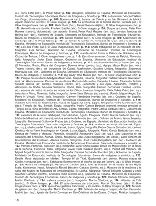 158
a la Torre Eiffel (der.), © Photo Stock; p. 104: dibujante, Gobierno de España, Ministerio de Educación,
Instituto de Tecnologías Educativas, Banco de Imágenes y Sonidos; p. 105: Autorretrato, Vincent Willem
van Gogh, dominio público; p. 106: Bonampak (arr.), Leonor de Toledo y su hijo Giovanni de Medici,
Agnolo Bronzino (centro), © Glow Images; p. 106: La prehistoria de la familia Burrón, portada (ab.), ©
Glow Images/news com; p. 107: Heidi Klum (der.), Daniel Swarovski (izq.), © Glow Images/news com; p.
108: Reunión de una familia, Frederic Bazille (ab.), © Glow Images; p.108: Duque de Lerma, Peter Paul
Rubens (centro), Autorretrato con Isabella Brandt, Peter Paul Rubens (arr. izq.), tiendas famosas de
Beijing (arr. der.), Gobierno de España, Ministerio de Educación, Instituto de Tecnologías Educativas,
Banco de Imágenes y Sonidos; p. 109: códice mixteco (arr.), © Glow Images; p. 109: Maximiliano de
Hasburgo (ab.), © Photo Stock; p. 110: La familia de Carlos IV, Francisco de Goya (arr.), Gobierno de
España, Ministerio de Educación, Instituto de Tecnologías Educativas, Banco de Imágenes y Sonidos; p.
110: Las dos Fridas (ab.), © Glow Images/news com; p. 112: artista trabajando en un mercado de arte,
fotografía: Luis Serrano, Gobierno de España, Ministerio de Educación, Instituto de Tecnologías
Educativas, Banco de Imágenes y Sonidos; p. 113: manifestación frente a Palacio de Gobierno de la
Ciudad de Toluca, © Glow Images/news com; p. 116: Escultura ecuestre, Cosme de Médici, Florencia,
Italia, fotografía: Javier Eleta Salazar, Gobierno de España, Ministerio de Educación, Instituto de
Tecnologías Educativas, Banco de Imágenes y Sonidos; p. 117: escultura de Rómulo y Remo (arr. izq.),
El Pensador, Rodin, Plaza del Congreso, Buenos Aires (centro, izq.), Agripa Marco Bruto (arr. der.),
Trajano (centro, der.), los burgueses de Calais, Washington, Estados Unidos, fotografía: Esperanza
Rodríguez (ab. der.), Gobierno de España, Ministerio de Educación, Instituto de Tecnologías Educativas,
Banco de Imágenes y Sonidos; p. 118: Big Baby, Ron Mueck (arr. der.), © Glow Images/news com; p.
118: Parque de esculturas Martynas Mazvydas, Klapedia, Lituania, fotografía: Natalia Casado García (arr.
izq.), W. Wemckumeme, Parque de esculturas Martynas Mazvydas, Klapedia, Lituania, fotografía: Natalia
Casado García (arr. centro), máscara (centro. arr.), Laocoonte y sus hijos, Agesandro, Polidoro y
Atenodoro de Rodas, Museos Vaticanos, Roma, Italia, fotografía: Carmen Fernández Herráez (centro,
ab.), escena de Jesús rezando en monte de los Olivos, Huesca, fotografía: Félix Vallés Calvo (ab. izq.),
Hércules y Neso, Florencia, Italia, fotografía: Javier Eleta Salazar (ab. centro), Moisés, Miguel Ángel, San
Pedro in Vincoli, Roma, Italia, fotografía: Carmen Fernández Herráez (ab. der.), Gobierno de España,
Ministerio de Educación, Instituto de Tecnologías Educativas, Banco de Imágenes y Sonidos; p. 119:
máscara funeraria de Tutankamón, museo de Egipto, El Cairo, Egipto, fotografía: Pedro García Barbudo
(izq.), Templo de Abu Simbel, Egipto, fotografía: Pedro García Barbudo (centro), entrada principal al
Templo de la reina Nefertari en Abu Simbel, Egipto, fotografía: Pedro García Barbudo (der.), Gobierno de
España, Ministerio de Educación, Instituto de Tecnologías Educativas, Banco de Imágenes y Sonidos; p.
120: escultura de la reina Hatshepsut, Deir el-Bahari, Egipto, fotografía: Pedro García Barbudo (arr. izq.),
tríada de Mikerinos (arr. centro), estatua sedente de Anubis (arr. der.), Dolmen de Arrako, Isaba, Navarra,
fotografía: Montserrat Guillamón Pradas (ab.), Gobierno de España, Ministerio de Educación, Instituto de
Tecnologías Educativas, Banco de Imágenes y Sonidos; p. 121: obelisco del templo de Karnak, Egipto
(arr. izq.), obeliscos del Templo de Karnak, Luxor, Egipto, fotografía: Pedro García Barbudo (arr. centro),
Obelisco de la Reina Hatshepsut en Karnak, Luxor, Egipto, fotografía: Pedro García Barbudo (arr. der.),
Estatua de Perseo y Medusa, Florencia, fotografía: Alessandro Quisi (ab. izq.), Lado izquierdo de las
cariátides del Erecteión, Atenas, Grecia, fotografía: José Dulac Ibergallartu (ab. centro), Lado derecho de
las cariátides del Erecteión, Atenas, Grecia, fotografía: José Dulac Ibergallartu (ab. der.), Gobierno de
España, Ministerio de Educación, Instituto de Tecnologías Educativas, Banco de imágenes y sonidos; p.
122: Perseo, Florencia, Italia (arr. izq.), fotografía: Javier Eleta Salazar David de Miguel Ángel en la Plaza
de la Señoría, Florencia, Italia, fotografía: Javier Eleta Salazar (centro, der.), Piedad del Vaticano, de
Miguel Angel Buonarroti, Roma, Italia, fotografía: Carmen Fernández Herráez (ab.), Gobierno de España,
Ministerio de Educación, Instituto de Tecnologías Educativas, Banco de imágenes y sonidos; p. 122:
Detalle Maya elaborado en Madera. Templo IV de Tikal, Guatemala (arr. centro), Ruinas mayas de
Copán, Honduras (arr. der.), Estatua de Beethoven en el diseño de pop art (centro, izq.), © Glow Images;
p. 123: Museo de Antropología, Vancouver, Canadá (arr.), Talla de madera en el Palacio de los Reyes
Malla, Katmandú, Nepal, fotografía: Rafael Bastante Casado (centro, arr.), Máscara de la medicina y la
salud del Museo de Máscaras de Ambalangoda, Sri Lanka, fotografía: Rafael Bastante Casado y Silvia
Sánchez Carretón (centro), Artesanía India (centro, ab.), Gobierno de España, Ministerio de Educación,
Instituto de Tecnologías Educativas, Banco de imágenes y sonidos; p. 123: Cabeza Olmeca, fotografía:
Martín Córdova; p. 124: cabeza olmeca (arr.), fotografía: Martín Córdova; p. 124: atlantes de Tula
(centro), © Glow Images; p. 124: El aplastamiento de chocolate, Marcel Duchamp (ab.), © Glow
Images/news com; p. 125: speculoos (galletas francesas), y los moldes, © Glow Images; p. 126: fachada
de iglesia (arr. der.), fotografía: Martín Córdova; p. 126: fachada del antiguo hospicio de San Fernando,
Madrid (arr. izq.), Iglesia de Santo Domingo en San Cristóbal de las Casas, Chiapas, México, fotografía:
 