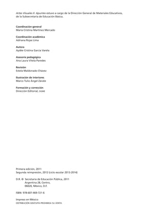 Artes Visuales II. Apuntes estuvo a cargo de la Dirección General de Materiales Educativos,
de la Subsecretaría de Educación Básica.
Coordinación general
María Cristina Martínez Mercado
Coordinación académica
Adriana Rojas Lima
Autora
Aydée Cristina García Varela
Asesoría pedagógica
Ana Laura Vitela Paredes
Revisión
Estela Maldonado Chávez
Ilustración de interiores
Marco Tulio Ángel Zárate
Formación y corrección
Dirección Editorial, dgme
Primera edición, 2011
Segunda reimpresión, 2012 (ciclo escolar 2013-2014)
D.R. © Secretaría de Educación Pública, 2011
	 Argentina 28, Centro,
	 06020, México, D.F.
ISBN: 978-607-469-721-6
Impreso en México
distribución gratuita-prohibida su venta
TS-APUN-ARTES-VIS-2-LEGAL-13-14.indd 2 06/09/12 15:47
 