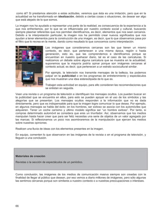 66
como él? Si prestamos atención a estas actitudes, veremos que ésta es una imitación, pero que en la
actualidad se ha transformado en idealización, debido a ciertas cosas o situaciones, de desear ser algo
que está alejado de lo que somos.
La imagen nos ha ayudado a representar una parte de la realidad, es consecuencia de la experiencia a la
que nos enfrentamos, por lo que se ve influenciada por nuestro contexto social y cultural, buscando
siempre plasmar referentes que nos permitan identificarnos, es decir, elementos que nos sean cercanos.
Debido a la interpretación particular, la imagen nos ha permitido crear nuevos significados que nos
ayudan a tener elementos para la construcción de una imagen, es decir, que lo que observamos pasa por
el filtro que lo recrea en la mente, dando como resultado lo que conocemos como interpretación.
Las imágenes que consideramos cercanas son las que tienen un mismo
contexto, es decir, que pertenecen a una misma época, región o hasta
generación, esto es, que las comprendemos e identificamos porque se
encuentran en nuestro quehacer diario, tal es el caso de las caricaturas. Si
realizamos un debate sobre alguna caricatura que se muestra en la actualidad,
suponemos que la mayoría podría opinar porque son imágenes cercanas al
contexto actual, es decir, que pertenecen a un estrato sociocultural similar.
Por ejemplo, la televisión nos transmite mensajes de la belleza, los podemos
palpar en la publicidad o en los programas de entretenimiento y espectáculos
que nos muestran una idea estereotipada de lo que es.
Trabajen esta actividad en equipo, para ello consideren las recomendaciones que
se enlistan en seguida.
Vean una revista o un programa de televisión e identifiquen los mensajes ocultos. Los pueden buscar en
la publicidad que se encuentra en ellos, para esto se pueden apoyar en el uso de los símbolos y las
alegorías que se presentan. Los mensajes ocultos responden a la información que no es dada
directamente, pero que es indispensable para que la imagen logre comunicar lo que desea. Por ejemplo,
en algunos mensajes se habla del éxito: en los hombres, ser exitoso se asocia con los automóviles que
adquieren. Tener un coche carísimo y último modelo significa ser “un hombre exitoso”. Por tanto, si
compras determinado automóvil se considera que eres un triunfador. Así, observamos que los medios
manipulan hasta hacer creer que para ser feliz necesitas una serie de objetos de un valor agregado por
las marcas. Si reflexionamos un poco nos asombraremos de la manipulación que ejercen los medios
sobre nuestras opiniones.
Realicen una lluvia de ideas con los elementos presentes en la imagen.
En equipo, comenten lo que observaron en las imágenes de la revista o en el programa de televisión, y
lleguen a una conclusión.
Materiales de creación
Revistas o la sección de espectáculos de un periódico.
Como conclusión, las imágenes de los medios de comunicación masiva siempre son creadas con la
finalidad de llegar al público que desean, por eso vemos a diario millones de imágenes, pero sólo algunas
las sentimos cercanas porque son similares a nuestro contexto o a nuestras preocupaciones o intereses.
 