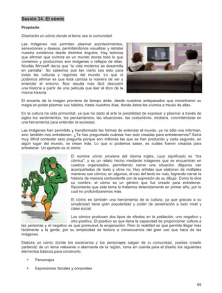 69
Sesión 34. El cómic
Propósito
Diseñarán un cómic donde el tema sea la comunidad.
Las imágenes nos permiten plasmar acontecimientos,
sensaciones y deseos, permitiéndonos visualizar y retratar
nuestra existencia desde distintos ángulos. Hay teóricos
que afirman que vivimos en un mundo donde todo lo que
comemos y producimos son imágenes o reflejos de ellas.
Nicolás Mirzoeff decía que “la vida moderna se desarrolla
en pantalla”. No sabemos qué tan cierto sea esto para
todas las culturas y regiones del mundo. Lo que sí
podemos afirmar es que ésta cambia la manera de ver y
entender el entorno. Nos resulta más fácil descubrir
una historia a partir de una película que leer el libro de la
misma historia.
El encanto de la imagen proviene de tiempo atrás, desde nuestros antepasados que encontraron su
magia en poder plasmar sus hábitos, hasta nuestros días, donde éstos los vivimos a través de ellas.
En la cultura ha sido primordial, ya que ha dado al arte la posibilidad de expresar y plasmar a través de
siglos los sentimientos, los pensamientos, las situaciones, las costumbres, etcétera, convirtiéndose en
una herramienta para entender la sociedad.
Las imágenes han permitido y transformado las formas de entender el mundo, ya no sólo nos informan,
sino también nos entretienen. ¿Te has preguntado cuántas han sido creadas para entretenernos? Sería
muy difícil contestar esta pregunta porque son millones las que se han producido y cada segundo, en
algún lugar del mundo, se crean más. Lo que sí podemos saber, es cuáles fueron creadas para
entretener. Un ejemplo es el cómic.
El nombre cómic proviene del idioma inglés, cuyo significado es “tira
cómica”, y es un relato hecho mediante imágenes que se encuentran en
cuadros organizados, permitiendo narrar una situación. Algunos van
acompañados de texto y otros no. Hay artistas que elaboran de múltiples
maneras sus cómics; en algunos, el uso del texto es nulo, logrando narrar la
historia de manera contundente con la expresión de su dibujo. Como lo dice
su nombre, el cómic es un género que fue creado para entretener.
Recordarás que este tema lo tratamos detenidamente en primer año, por lo
cual no profundizaremos más.
El cómic es también una herramienta de la cultura, ya que gracias a su
simplicidad tiene gran popularidad y poder de penetración a todo nivel y
clase social.
Los cómics producen dos tipos de efectos en la población, uno negativo y
otro positivo. El positivo es que tiene la capacidad de proporcionar cultura a
las personas y el negativo es que promueve la enajenación. Pero la realidad es que permite llegar más
fácilmente a la gente, por su simplicidad de lectura a consecuencia del gran uso que hace de las
imágenes.
Elabora un cómic donde los escenarios y los personajes salgan de tu comunidad, puedes crearlo
partiendo de un tema relevante o alarmante de la región, toma en cuenta para el diseño los siguientes
elementos básicos para construirlo.
• Personajes
• Expresiones faciales y corporales
 