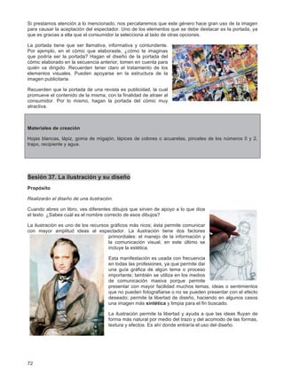 72
Si prestamos atención a lo mencionado, nos percataremos que este género hace gran uso de la imagen
para causar la aceptación del espectador. Uno de los elementos que se debe destacar es la portada, ya
que es gracias a ella que el consumidor la selecciona al lado de otras opciones.
La portada tiene que ser llamativa, informativa y contundente.
Por ejemplo, en el cómic que elaboraste, ¿cómo te imaginas
que podría ser la portada? Hagan el diseño de la portada del
cómic elaborado en la secuencia anterior, tomen en cuenta para
quién va dirigido. Recuerden tener claro el tratamiento de los
elementos visuales. Pueden apoyarse en la estructura de la
imagen publicitaria.
Recuerden que la portada de una revista es publicidad, la cual
promueve el contenido de la misma, con la finalidad de atraer al
consumidor. Por lo mismo, hagan la portada del cómic muy
atractiva.
Materiales de creación
Hojas blancas, lápiz, goma de migajón, lápices de colores o acuarelas, pinceles de los números 0 y 2,
trapo, recipiente y agua.
Sesión 37. La ilustración y su diseño
Propósito
Realizarán el diseño de una ilustración.
Cuando abres un libro, ves diferentes dibujos que sirven de apoyo a lo que dice
el texto. ¿Sabes cuál es el nombre correcto de esos dibujos?
La ilustración es uno de los recursos gráficos más ricos; ésta permite comunicar
con mayor amplitud ideas al espectador. La ilustración tiene dos factores
primordiales: el manejo de la información y
la comunicación visual, en este último se
incluye la estética.
Esta manifestación es usada con frecuencia
en todas las profesiones, ya que permite dar
una guía gráfica de algún tema o proceso
importante; también se utiliza en los medios
de comunicación masiva porque permite
presentar con mayor facilidad muchos temas, ideas o sentimientos
que no pueden fotografiarse o no se pueden presentar con el efecto
deseado; permite la libertad de diseño, haciendo en algunos casos
una imagen más sintética y limpia para el fin buscado.
La ilustración permite la libertad y ayuda a que las ideas fluyan de
forma más natural por medio del trazo y del acomodo de las formas,
textura y efectos. Es ahí donde entraría el uso del diseño.
 