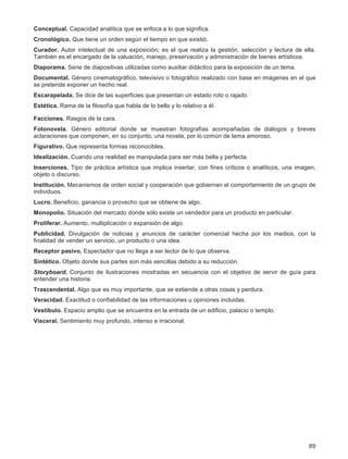 89
Conceptual. Capacidad analítica que se enfoca a lo que significa.
Cronológico. Que tiene un orden según el tiempo en que existió.
Curador. Autor intelectual de una exposición; es el que realiza la gestión, selección y lectura de ella.
También es el encargado de la valuación, manejo, preservación y administración de bienes artísticos.
Diaporama. Serie de diapositivas utilizadas como auxiliar didáctico para la exposición de un tema.
Documental. Género cinematográfico, televisivo o fotográfico realizado con base en imágenes en el que
se pretende exponer un hecho real.
Escarapelada. Se dice de las superficies que presentan un estado roto o rajado.
Estética. Rama de la filosofía que habla de lo bello y lo relativo a él.
Facciones. Rasgos de la cara.
Fotonovela. Género editorial donde se muestran fotografías acompañadas de diálogos y breves
aclaraciones que componen, en su conjunto, una novela, por lo común de tema amoroso.
Figurativo. Que representa formas reconocibles.
Idealización. Cuando una realidad es manipulada para ser más bella y perfecta.
Inserciones. Tipo de práctica artística que implica insertar, con fines críticos o analíticos, una imagen,
objeto o discurso.
Institución. Mecanismos de orden social y cooperación que gobiernan el comportamiento de un grupo de
individuos.
Lucro. Beneficio, ganancia o provecho que se obtiene de algo.
Monopolio. Situación del mercado donde sólo existe un vendedor para un producto en particular.
Proliferar. Aumento, multiplicación o expansión de algo.
Publicidad. Divulgación de noticias y anuncios de carácter comercial hecha por los medios, con la
finalidad de vender un servicio, un producto o una idea.
Receptor pasivo. Espectador que no llega a ser lector de lo que observa.
Sintético. Objeto donde sus partes son más sencillas debido a su reducción.
Storyboard. Conjunto de ilustraciones mostradas en secuencia con el objetivo de servir de guía para
entender una historia.
Trascendental. Algo que es muy importante, que se extiende a otras cosas y perdura.
Veracidad. Exactitud o confiabilidad de las informaciones u opiniones incluidas.
Vestíbulo. Espacio amplio que se encuentra en la entrada de un edificio, palacio o templo.
Visceral. Sentimiento muy profundo, intenso e irracional.
 