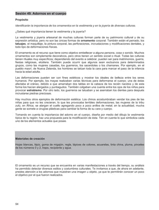 94
Sesión 49. Adornos en el cuerpo
Propósito
Identificarán la importancia de los ornamentos en la vestimenta y en la joyería de diversas culturas.
¿Sabes qué importancia tienen la vestimenta y la joyería?
La vestimenta y joyería artesanal de muchas culturas forman parte de su patrimonio cultural y de su
expresión artística, pero no son las únicas formas de ornamento corporal. También están el peinado, los
tatuajes, el maquillaje, la pintura corporal, las perforaciones, incrustaciones y modificaciones dentales, y
todo tipo de deformaciones físicas.
El ornamento es el recurso que tiene como objetivo embellecer a alguna persona, cosa o sonido. Muchos
ornamentos son simplemente decorativos, pero otros tienen un sentido social o ritual. Todas las culturas
tienen rituales muy específicos; dependiendo del evento a celebrar, pueden ser para matrimonios, guerra,
fiestas religiosas, etcétera. También puede ocurrir que algunos sean exclusivos para determinados
grupos, como las mujeres casadas, los guerreros, los sacerdotes o los chamanes. Por ejemplo, en el
pueblo maorí, de Nueva Zelanda, los hombres se tatúan toda la cara para marcar el paso de la infancia
hacia la edad adulta.
Las deformaciones pueden ser con fines estéticos y mostrar los ideales de belleza entre los seres
humanos. Por ejemplo, los mayas realizaban varias técnicas para deformarse el cuerpo; una de éstas
afectaba el cráneo, debido a que amarraban dos tablas en la cabeza de los recién nacidos y de esta
forma los hacían alargados y puntiagudos. También colgaban una cuenta entre los ojos de los niños para
provocar estrabismo. Por otro lado, los guerreros se tatuaban y se aserraban los dientes para después
incrustarse piedras preciosas.
Hay muchos otros ejemplos de deformación estética. Los chinos acostumbraban vendar los pies de las
niñas para que no les crecieran, lo que les provocaba terribles deformaciones; las mujeres de la tribu
zulú, en África, se alargan el cuello agregando poco a poco anillos de metal; en la actualidad, mucha
gente se somete a cirugías plásticas para cambiar la forma de su cara y cuerpo.
Tomando en cuenta la importancia del adorno en el cuerpo, diseña por medio del dibujo la vestimenta
típica de tu región; haz una propuesta para la modificación de ésta. Ten en cuenta lo que simboliza cada
uno de los elementos actuales que posee.
Materiales de creación
Hojas blancas, lápiz, goma de migajón, regla, lápices de colores, acuarelas, tinta china, pluma, pinceles
de los números 0 y 2, trapo, recipiente y agua.
El ornamento es un recurso que se encuentra en varias manifestaciones a través del tiempo, su análisis
ha permitido detectar diversos estilos y costumbres culturales. Te invitamos a que, de ahora en adelante,
prestes atención a los adornos que muestran una imagen u objeto, ya que te permitirán conocer un poco
el objetivo por el que fueron realizados.
 