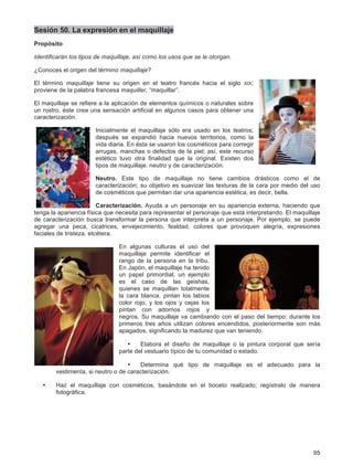 95
Sesión 50. La expresión en el maquillaje
Propósito
Identificarán los tipos de maquillaje, así como los usos que se le otorgan.
¿Conoces el origen del término maquillaje?
El término maquillaje tiene su origen en el teatro francés hacia el siglo XIX;
proviene de la palabra francesa maquiller, “maquillar”.
El maquillaje se refiere a la aplicación de elementos químicos o naturales sobre
un rostro, éste crea una sensación artificial en algunos casos para obtener una
caracterización.
Inicialmente el maquillaje sólo era usado en los teatros;
después se expandió hacia nuevos territorios, como la
vida diaria. En ésta se usaron los cosméticos para corregir
arrugas, manchas o defectos de la piel; así, este recurso
estético tuvo otra finalidad que la original. Existen dos
tipos de maquillaje: neutro y de caracterización.
Neutro. Este tipo de maquillaje no tiene cambios drásticos como el de
caracterización; su objetivo es suavizar las texturas de la cara por medio del uso
de cosméticos que permitan dar una apariencia estética, es decir, bella.
Caracterización. Ayuda a un personaje en su apariencia externa, haciendo que
tenga la apariencia física que necesita para representar el personaje que está interpretando. El maquillaje
de caracterización busca transformar la persona que interpreta a un personaje. Por ejemplo, se puede
agregar una peca, cicatrices, envejecimiento, fealdad, colores que provoquen alegría, expresiones
faciales de tristeza, etcétera.
En algunas culturas el uso del
maquillaje permite identificar el
rango de la persona en la tribu.
En Japón, el maquillaje ha tenido
un papel primordial; un ejemplo
es el caso de las geishas,
quienes se maquillan totalmente
la cara blanca, pintan los labios
color rojo, y los ojos y cejas los
pintan con adornos rojos y
negros. Su maquillaje va cambiando con el paso del tiempo: durante los
primeros tres años utilizan colores encendidos, posteriormente son más
apagados, significando la madurez que van teniendo.
• Elabora el diseño de maquillaje o la pintura corporal que sería
parte del vestuario típico de tu comunidad o estado.
• Determina qué tipo de maquillaje es el adecuado para la
vestimenta, si neutro o de caracterización.
• Haz el maquillaje con cosméticos, basándote en el boceto realizado; regístralo de manera
fotográfica.
 