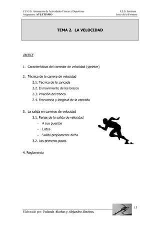 C.F.G.S. Animación de Actividades Físicas y Deportivas I.E.S. Seritium
Asignatura: ATLETISMO Jerez de la Frontera
Elaborado por: Yolanda Alcobas y Alejandro Jiménez.
13
TEMA 2. LA VELOCIDAD
INDICE
1. Características del corredor de velocidad (sprinter)
2. Técnica de la carrera de velocidad
2.1. Técnica de la zancada
2.2. El movimiento de los brazos
2.3. Posición del tronco
2.4. Frecuencia y longitud de la zancada
3. La salida en carreras de velocidad
3.1. Partes de la salida de velocidad
- A sus puestos
- Listos
- Salida propiamente dicha
3.2. Los primeros pasos
4. Reglamento
 