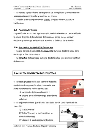 C.F.G.S. Animación de Actividades Físicas y Deportivas I.E.S. Seritium
Asignatura: ATLETISMO Jerez de la Frontera
Elaborado por: Yolanda Alcobas y Alejandro Jiménez.
17
El impulso rápido y fuerte de las piernas va acompañado y coordinado con
una acción igualmente veloz y fuerte de los brazos.
Se debe evitar cualquier tipo de tirantez o rigidez en la musculatura
involucrada.
2.3.- Posición del tronco
La posición del tronco será ligeramente inclinado hacia delante. La variación de
la misma depende de la velocidad de traslación, siendo mayor a mayor
velocidad y disminuye a medida que aumenta la distancia de la prueba.
2.4.- Frecuencia y longitud de la zancada
En una carrera de velocidad, la frecuencia aumenta desde la salida pero
disminuye al final de la carrera.
La longitud de la zancada aumenta desde la salida y no disminuye al final
de la carrera.
3. LA SALIDA EN CARRERAS DE VELOCIDAD
⇒ En estas pruebas en las que se miden hasta las
centésimas de segundo, la salida representa una
parte importantísima ya que se trata de:
romper el estatismo del cuerpo y
lanzarlo en el mínimo tiempo a la máxima
velocidad
⇒ El Reglamento indica que la salida será dada por un “juez” que dará las
voces de:
1) “A sus puestos“
2) “listos” (voz con la que los atletas se
quedan inmóviles)
3) “disparo” salida propiamente dicha
 