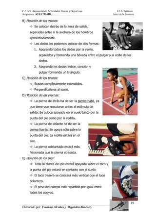 C.F.G.S. Animación de Actividades Físicas y Deportivas I.E.S. Seritium
Asignatura: ATLETISMO Jerez de la Frontera
Elaborado por: Yolanda Alcobas y Alejandro Jiménez.
19
B) Posición de las manos:
Se colocan detrás de la línea de salida,
separadas entre sí la anchura de los hombros
aproximadamente.
Los dedos los podemos colocar de dos formas:
1. Apoyando todos los dedos por la yema,
separados y formando una bóveda entre el pulgar y el resto de los
dedos.
2. Apoyando los dedos índice, corazón y
pulgar formando un triángulo.
C) Posición de los brazos:
Brazos completamente extendidos.
Perpendiculares al suelo.
D) Posición de las piernas:
La pierna de atrás ha de ser la pierna hábil, ya
que tiene que reaccionar antes al estímulo de
salida. Se coloca apoyada en el suelo tanto por la
punta del pie como por la rodilla.
La pierna de delante ha de ser la
pierna fuerte. Se apoya sólo sobre la
punta del pie. La rodilla estará en el
aire.
La pierna adelantada estará más
flexionada que la pierna atrasada.
E) Posición de los pies:
Toda la planta del pie estará apoyada sobre el taco y
la punta del pie estará en contacto con el suelo.
El taco trasero se colocará más vertical que el taco
delantero.
El peso del cuerpo está repartido por igual entre
todos los apoyos.
 