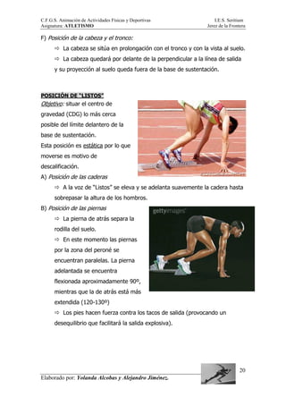 C.F.G.S. Animación de Actividades Físicas y Deportivas I.E.S. Seritium
Asignatura: ATLETISMO Jerez de la Frontera
Elaborado por: Yolanda Alcobas y Alejandro Jiménez.
20
F) Posición de la cabeza y el tronco:
La cabeza se sitúa en prolongación con el tronco y con la vista al suelo.
La cabeza quedará por delante de la perpendicular a la línea de salida
y su proyección al suelo queda fuera de la base de sustentación.
POSICIÓN DE “LISTOS”
Objetivo: situar el centro de
gravedad (CDG) lo más cerca
posible del límite delantero de la
base de sustentación.
Esta posición es estática por lo que
moverse es motivo de
descalificación.
A) Posición de las caderas
A la voz de “Listos” se eleva y se adelanta suavemente la cadera hasta
sobrepasar la altura de los hombros.
B) Posición de las piernas
La pierna de atrás separa la
rodilla del suelo.
En este momento las piernas
por la zona del peroné se
encuentran paralelas. La pierna
adelantada se encuentra
flexionada aproximadamente 90º,
mientras que la de atrás está más
extendida (120-130º)
Los pies hacen fuerza contra los tacos de salida (provocando un
desequilibrio que facilitará la salida explosiva).
 