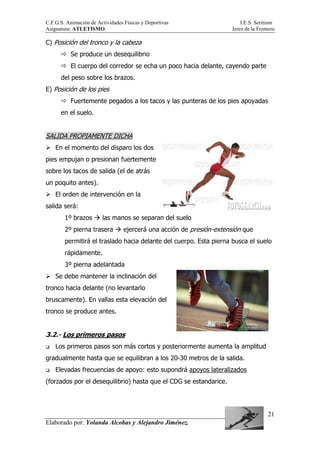C.F.G.S. Animación de Actividades Físicas y Deportivas I.E.S. Seritium
Asignatura: ATLETISMO Jerez de la Frontera
Elaborado por: Yolanda Alcobas y Alejandro Jiménez.
21
C) Posición del tronco y la cabeza
Se produce un desequilibrio
El cuerpo del corredor se echa un poco hacia delante, cayendo parte
del peso sobre los brazos.
E) Posición de los pies
Fuertemente pegados a los tacos y las punteras de los pies apoyadas
en el suelo.
SALIDA PROPIAMENTE DICHA
En el momento del disparo los dos
pies empujan o presionan fuertemente
sobre los tacos de salida (el de atrás
un poquito antes).
El orden de intervención en la
salida será:
1º brazos las manos se separan del suelo
2º pierna trasera ejercerá una acción de presión-extensión que
permitirá el traslado hacia delante del cuerpo. Esta pierna busca el suelo
rápidamente.
3º pierna adelantada
Se debe mantener la inclinación del
tronco hacia delante (no levantarlo
bruscamente). En vallas esta elevación del
tronco se produce antes.
3.2.- Los primeros pasos
Los primeros pasos son más cortos y posteriormente aumenta la amplitud
gradualmente hasta que se equilibran a los 20-30 metros de la salida.
Elevadas frecuencias de apoyo: esto supondrá apoyos lateralizados
(forzados por el desequilibrio) hasta que el CDG se estandarice.
 