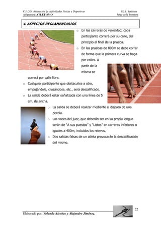 C.F.G.S. Animación de Actividades Físicas y Deportivas I.E.S. Seritium
Asignatura: ATLETISMO Jerez de la Frontera
Elaborado por: Yolanda Alcobas y Alejandro Jiménez.
22
4. ASPECTOS REGLAMENTARIOS
o En las carreras de velocidad, cada
participante correrá por su calle, del
principio al final de la prueba.
o En las pruebas de 800m se debe correr
de forma que la primera curva se haga
por calles. A
partir de la
misma se
correrá por calle libre.
o Cualquier participante que obstaculice a otro,
empujándole, cruzándose, etc., será descalificado.
o La salida deberá estar señalizada con una línea de 5
cm. de ancha.
o La salida se deberá realizar mediante el disparo de una
pistola.
o Las voces del juez, que deberán ser en su propia lengua
serán de “A sus puestos” y “Listos” en carreras inferiores o
iguales a 400m, incluidos los relevos.
o Dos salidas falsas de un atleta provocarán la descalificación
del mismo.
 