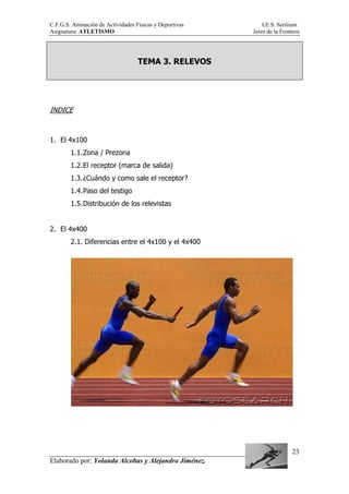 C.F.G.S. Animación de Actividades Físicas y Deportivas I.E.S. Seritium
Asignatura: ATLETISMO Jerez de la Frontera
Elaborado por: Yolanda Alcobas y Alejandro Jiménez.
23
TEMA 3. RELEVOS
INDICE
1. El 4x100
1.1.Zona / Prezona
1.2.El receptor (marca de salida)
1.3.¿Cuándo y como sale el receptor?
1.4.Paso del testigo
1.5.Distribución de los relevistas
2. El 4x400
2.1. Diferencias entre el 4x100 y el 4x400
 