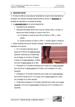 C.F.G.S. Animación de Actividades Físicas y Deportivas I.E.S. Seritium
Asignatura: ATLETISMO Jerez de la Frontera
Elaborado por: Yolanda Alcobas y Alejandro Jiménez.
24
1. RELEVOS 4X100
El relevo 4x100 es una prueba de velocidad en la que lo más importante es
conseguir una elevada velocidad media durante la carrera minimizar las
pérdidas de velocidad en el cambio de testigo.
La velocidad total de la carrera depende de:
Velocidad de los portadores
Velocidad del testigo dentro de la zona de cambio (30m.), es decir, el
tiempo que tarda el testigo en recorrer esos 30 m.
a) si el tiempo en recorrer esos 30m es inferior a 2”80 => buen
cambio
b) cuando el tiempo es mayor a 2”90 => cambio regular o mediocre
Existen distintas formas de cambiar el testigo y distintas posiciones de los
relevistas en la carrera:
El 1º corredor (relevista) sale en
curva con la técnica de salida de tacos
(posición incómoda por la salida baja
con el testigo en la mano). El testigo
lo porta en la mano derecha y el atleta
corre por la parte interior de la calle.
Entregará al 2º corredor (relevista) que lo coge con la mano izquierda
que correrá por la parte exterior de la calle y con el testigo en la mano
izquierda.
Entregará al 3º corredor (relevista) que lo coge con la mano derecha,
que correrá al igual que el 1º en curva y por la parte interior de la calle,
con el testigo en la mano derecha.
Finalmente entregará al 4º corredor (relevista) que recibe con la mano
izquierda y corre por la parte exterior al igual que el 2º y el testigo en la
izquierda.
 