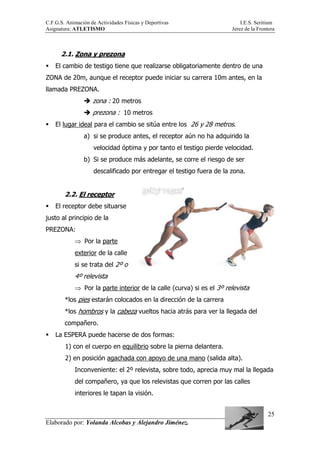 C.F.G.S. Animación de Actividades Físicas y Deportivas I.E.S. Seritium
Asignatura: ATLETISMO Jerez de la Frontera
Elaborado por: Yolanda Alcobas y Alejandro Jiménez.
25
2.1. Zona y prezona
El cambio de testigo tiene que realizarse obligatoriamente dentro de una
ZONA de 20m, aunque el receptor puede iniciar su carrera 10m antes, en la
llamada PREZONA.
zona : 20 metros
prezona : 10 metros
El lugar ideal para el cambio se sitúa entre los 26 y 28 metros.
a) si se produce antes, el receptor aún no ha adquirido la
velocidad óptima y por tanto el testigo pierde velocidad.
b) Si se produce más adelante, se corre el riesgo de ser
descalificado por entregar el testigo fuera de la zona.
2.2. El receptor
El receptor debe situarse
justo al principio de la
PREZONA:
⇒ Por la parte
exterior de la calle
si se trata del 2º o
4º relevista
⇒ Por la parte interior de la calle (curva) si es el 3º relevista
*los pies estarán colocados en la dirección de la carrera
*los hombros y la cabeza vueltos hacia atrás para ver la llegada del
compañero.
La ESPERA puede hacerse de dos formas:
1) con el cuerpo en equilibrio sobre la pierna delantera.
2) en posición agachada con apoyo de una mano (salida alta).
Inconveniente: el 2º relevista, sobre todo, aprecia muy mal la llegada
del compañero, ya que los relevistas que corren por las calles
interiores le tapan la visión.
 