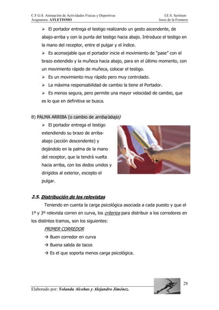 C.F.G.S. Animación de Actividades Físicas y Deportivas I.E.S. Seritium
Asignatura: ATLETISMO Jerez de la Frontera
Elaborado por: Yolanda Alcobas y Alejandro Jiménez.
28
El portador entrega el testigo realizando un gesto ascendente, de
abajo-arriba y con la punta del testigo hacia abajo. Introduce el testigo en
la mano del receptor, entre el pulgar y el índice.
Es aconsejable que el portador inicie el movimiento de “pase” con el
brazo extendido y la muñeca hacia abajo, para en el último momento, con
un movimiento rápido de muñeca, colocar el testigo.
Es un movimiento muy rápido pero muy controlado.
La máxima responsabilidad de cambio la tiene el Portador.
Es menos segura, pero permite una mayor velocidad de cambio, que
es lo que en definitiva se busca.
B) PALMA ARRIBA (o cambio de arriba/abajo)
El portador entrega el testigo
extendiendo su brazo de arriba-
abajo (acción descendente) y
dejándolo en la palma de la mano
del receptor, que la tendrá vuelta
hacia arriba, con los dedos unidos y
dirigidos al exterior, excepto el
pulgar.
2.5. Distribución de los relevistas
Teniendo en cuenta la carga psicológica asociada a cada puesto y que el
1º y 3º relevista corren en curva, los criterios para distribuir a los corredores en
los distintos tramos, son los siguientes:
PRIMER CORREDOR
Buen corredor en curva
Buena salida de tacos
Es el que soporta menos carga psicológica.
 