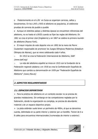 C.F.G.S. Animación de Actividades Físicas y Deportivas I.E.S. Seritium
Asignatura: ATLETISMO Jerez de la Frontera
Elaborado por: Yolanda Alcobas y Alejandro Jiménez.
2
o Posteriormente en el s.XV en Suiza se organizan carreras, saltos y
lanzamientos. En los s.XVI y XVII el atletismo se populariza, al celebrarse
pruebas de carreras de pueblo a pueblo
o Aunque en distintos países y distintas épocas se encuentran referencias del
atletismo, no es hasta el s.XVIII cuando se fijan las reglas del Atletismo. En
1861 se crea el primer club (Inglaterra) y en 1867 se celebra la primera reunión
de atletismo (Nueva York).
o El mayor impulso de este deporte vino en 1892 de la mano de Pierre
Coubertain responsable de promover los Juegos Olímpicos Modernos (Estadium
Olímpico de Atenas), que se viene celebrando cada 4 años.
o En 1912 se crea la Federación Internacional de Atletismo, IAAF
(www.iaaf.org)
o La vida del atletismo español se inicia en 1915 con la fundación de la
Federación regional catalana y en 1918 se crea la Confederación Española de
Atletismo que cambia su denominación en 1939 por “Federación Española de
Atletismo” (www.rfea.es)
2. ASPECTOS REGLAMENTARIOS
2.1. ESPACIOS DEPORTIVOS
Para la práctica de atletismo en un contexto escolar no se precisa de
grandes instalaciones. Sin embargo en las competiciones regladas por la
federación, donde la organización es compleja, se precisa de abundante
material y de un espacio deportivo propio.
La pista estándar suele tener un perímetro de 400m, al que se denomina
cuerda, delimitada en su parte interior y exterior por un bordillo. Tienen de 6 a
8 calles para encuentros internacionales (numeradas de interior a exterior)
 